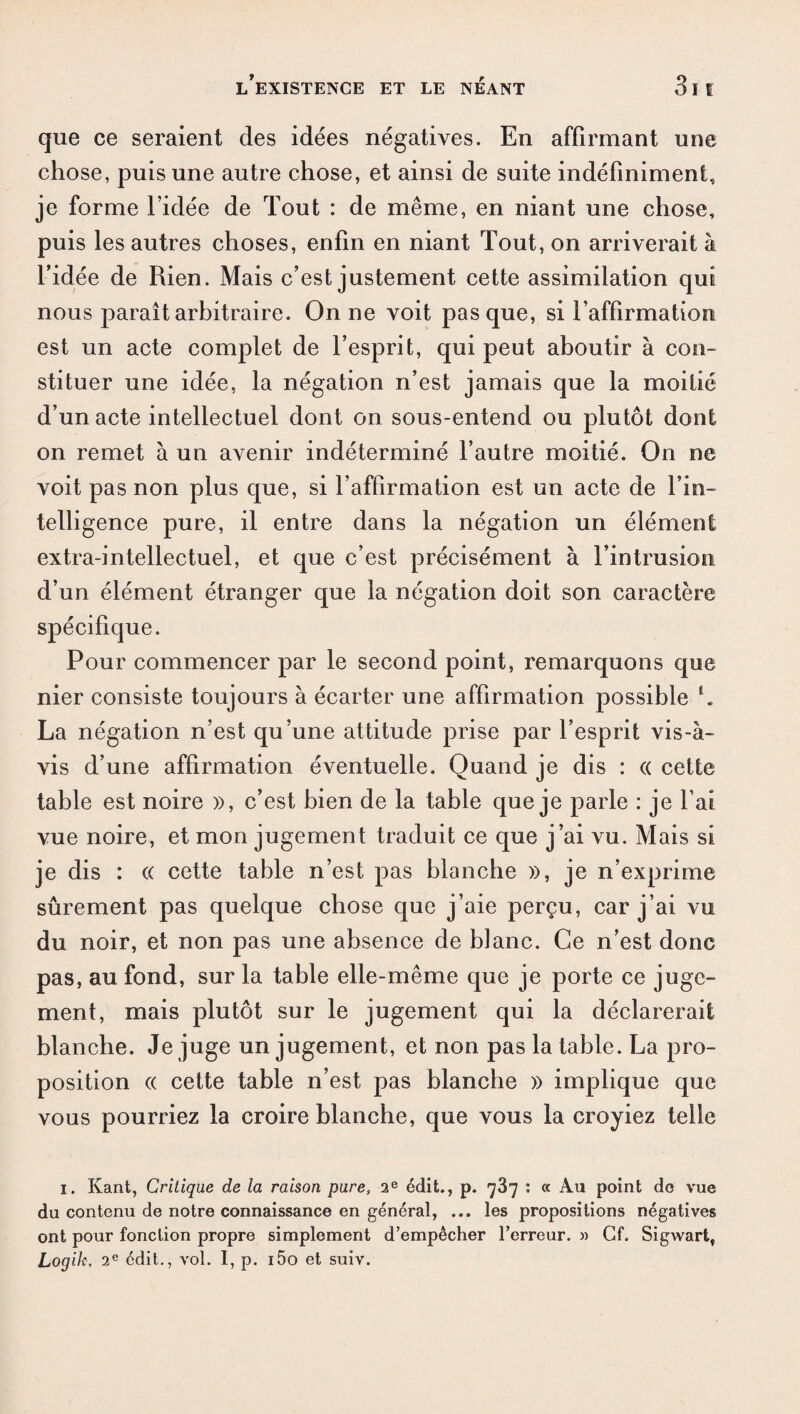 que ce seraient des idées négatives. En affirmant une chose, puis une autre chose, et ainsi de suite indéfiniment, je forme l’idée de Tout : de même, en niant une chose, puis les autres choses, enfin en niant Tout, on arriverait à l’idée de Rien. Mais c’est justement cette assimilation qui nous jaaraît arbitraire. On ne voit pas que, si l’affirmation est un acte complet de l’esprit, qui peut aboutir à con¬ stituer une idée, la négation n’est jamais que la moitié d’un acte intellectuel dont on sous-entend ou plutôt dont on remet à un avenir indéterminé l’autre moitié. On ne voit pas non plus que, si l’affirmation est un acte de l’in¬ telligence pure, il entre dans la négation un élément extra-intellectuel, et que c’est précisément à l’intrusion d’un élément étranger que la négation doit son caractère spécifique. Pour commencer par le second point, remarquons que nier consiste toujours à écarter une affirmation possible l. La négation n’est qu’une attitude prise par l’esprit vis-à- vis d’une affirmation éventuelle. Quand je dis : (( cette table est noire », c’est bien de la table que je parle : je l’ai vue noire, et mon jugement traduit ce que j’ai vu. Mais si je dis : (( cette table n’est pas blanche », je n’exprime sûrement pas quelque chose que j’aie perçu, car j’ai vu du noir, et non pas une absence de blanc. Ce n’est donc pas, au fond, sur la table elle-même que je porte ce juge¬ ment, mais plutôt sur le jugement qui la déclarerait blanche. Je juge un jugement, et non pas la table. La pro¬ position « cette table n’est pas blanche » implique que vous pourriez la croire blanche, que vous la croyiez telle i. Kant, Critique de la raison pure, 2e édit., p. qZq : « Au point de vue du contenu de notre connaissance en général, ... les propositions négatives ont pour fonction propre simplement d’empêcher l’erreur. » Cf. Sigwart, Logik, 2e édit., vol. I, p. i5o et suiv.