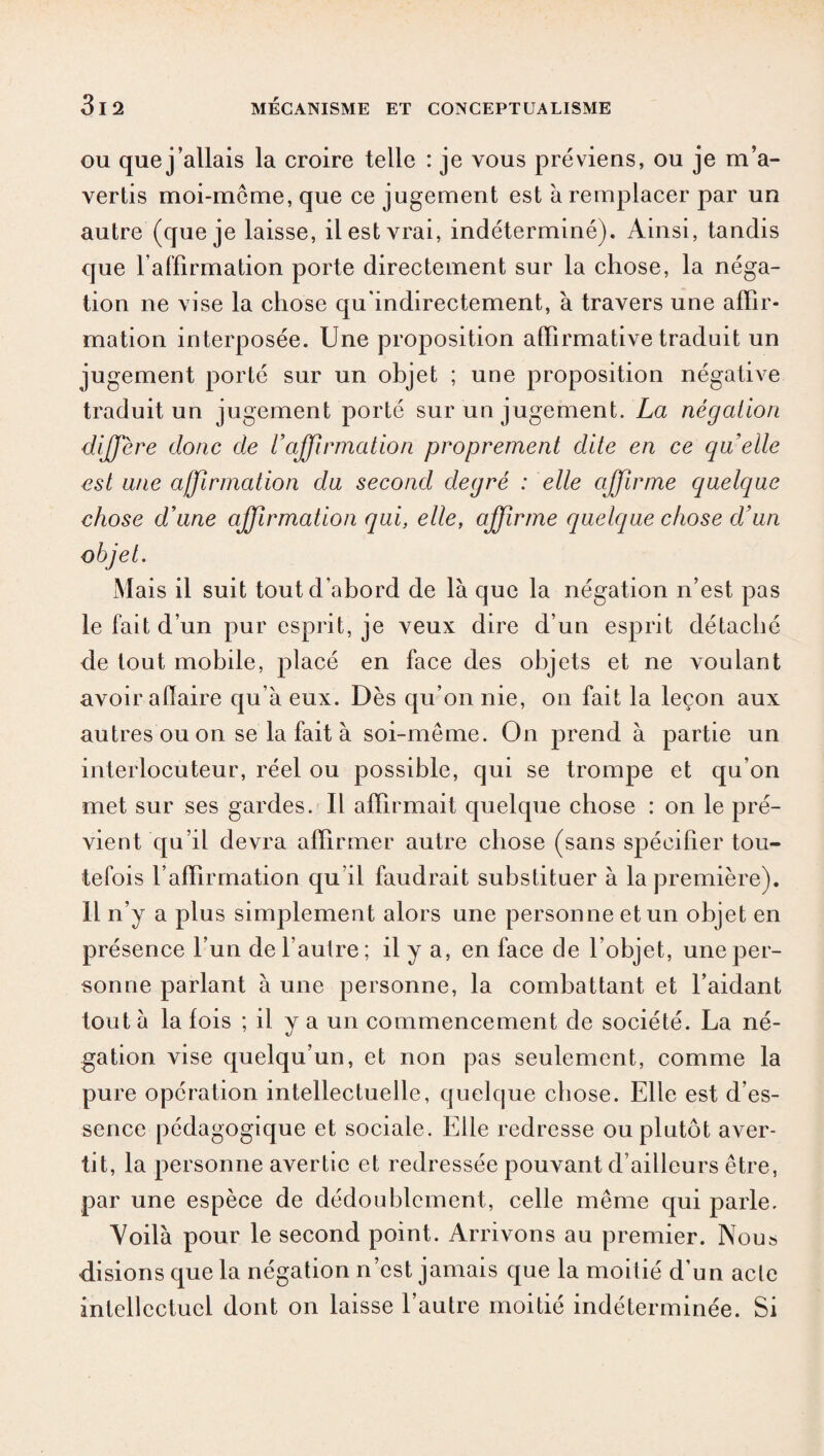 ou que j’allais la croire telle : je vous préviens, ou je m’a¬ vertis moi-meme, que ce jugement est à remplacer par un autre (que je laisse, il est vrai, indéterminé). Ainsi, tandis que l'affirmation porte directement sur la chose, la néga¬ tion ne vise la chose qu'indirectement, à travers une affir¬ mation interposée. Une proposition affirmative traduit un jugement porté sur un objet ; une proposition négative traduit un jugement porté sur un jugement. La négation diffère donc de 1affirmation proprement dite en ce quelle est une affirmation du second degré : elle affirme quelque chose d’une affirmation qui, elle, affirme quelque chose d’un Mais il suit tout d’abord de là que la négation n’est pas le fait d’un pur esprit, je veux dire d’un esprit détaché de tout mobile, placé en face des objets et ne voulant avoir aiïaire qu’à eux. Dès qu’on nie, on fait la leçon aux autres ou on se la fait à soi-même. On prend à partie un interlocuteur, réel ou possible, qui se trompe et qu’on met sur ses gardes. Il affirmait quelque chose : on le pré¬ vient qu’il devra affirmer autre chose (sans spécifier tou¬ tefois l’affirmation qu il faudrait substituer à la première). Il n’y a plus simplement alors une personne et un objet en présence l’un de fautre; il y a, en face de l’objet, une per¬ sonne parlant à une personne, la combattant et l’aidant tout à la fois ; il y a un commencement de société. La né¬ gation vise quelqu’un, et non pas seulement, comme la pure opération intellectuelle, quelque chose. Elle est d'es¬ sence pédagogique et sociale. Elle redresse ou plutôt aver¬ tit, la personne avertie et redressée pouvant d’ailleurs être, par une espèce de dédoublement, celle même qui parle. Voilà pour le second point. Arrivons au premier. Nous disions que la négation n’est jamais que la moitié d’un acte intellectuel dont on laisse l’autre moitié indéterminée. Si