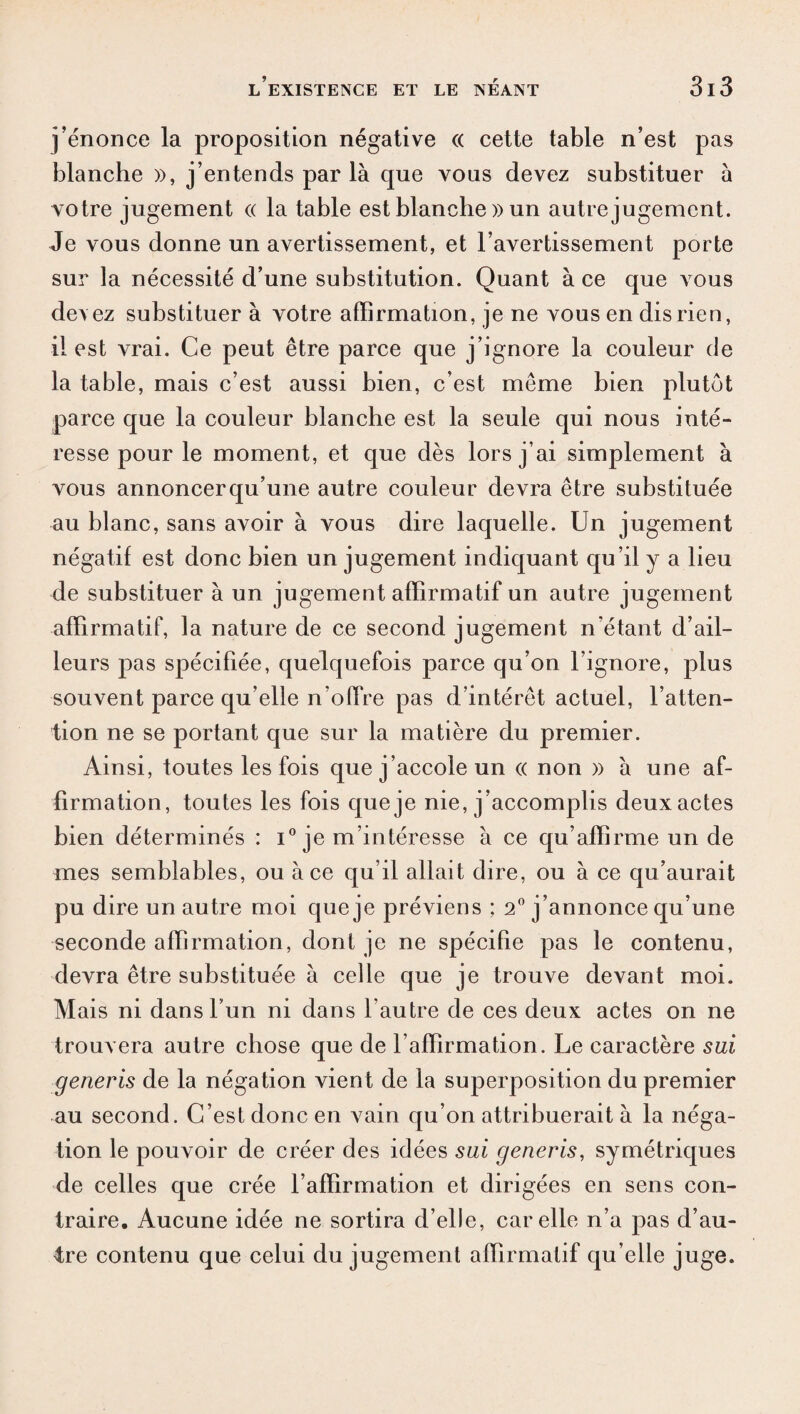 j’énonce la proposition négative (( cette table n’est pas blanche », j’entends par là que vous devez substituer à votre jugement « la table est blanche » un autre jugement. Je vous donne un avertissement, et l’avertissement porte sur la nécessité d’une substitution. Quant à ce que vous devez substituer à votre affirmation, je ne vous en dis rien, il est vrai. Ce peut être parce que j’ignore la couleur de la table, mais c’est aussi bien, c’est même bien plutôt parce que la couleur blanche est la seule qui nous inté¬ resse pour le moment, et que dès lors j’ai simplement à vous annoncer qu’une autre couleur devra être substituée au blanc, sans avoir à vous dire laquelle. Un jugement négatif est donc bien un jugement indiquant qu’il y a lieu de substituer à un jugement affirmatif un autre jugement affirmatif, la nature de ce second jugement n’étant d’ail¬ leurs pas spécifiée, quelquefois parce qu’on l’ignore, plus souvent parce qu’elle n’offre pas d’intérêt actuel, l’atten¬ tion ne se portant que sur la matière du premier. Ainsi, toutes les fois que j’accole un « non » à une af¬ firmation, toutes les fois queje nie, j’accomplis deux actes bien déterminés : i° je m’intéresse à ce qu’affirme un de mes semblables, ou à ce qu’il allait dire, ou à ce qu’aurait pu dire un autre moi queje préviens ; 2° j’annonce qu’une seconde affirmation, dont je ne spécifie pas le contenu, devra être substituée à celle que je trouve devant moi. Mais ni dans l’un ni dans l’autre de ces deux actes on ne trouvera autre chose que de l’affirmation. Le caractère sai generis de la négation vient de la superposition du premier au second. C’est donc en vain qu’on attribuerait à la néga¬ tion le pouvoir de créer des idées sui generis, symétriques de celles que crée l’affirmation et dirigées en sens con¬ traire. Aucune idée ne sortira d’elle, car elle n’a pas d’au¬ tre contenu que celui du jugement affirmatif qu’elle juge.
