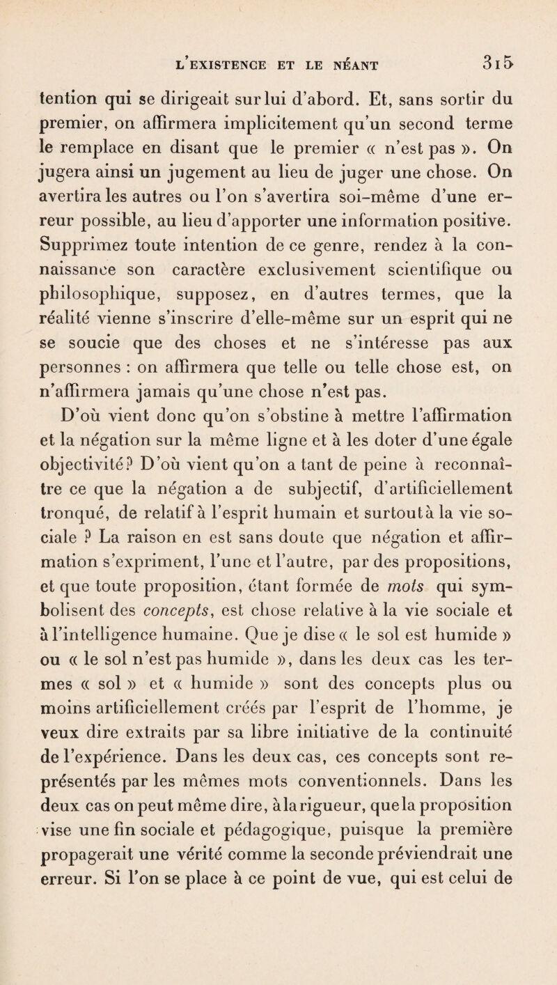 tention qui se dirigeait sur lui d’abord. Et, sans sortir du premier, on affirmera implicitement qu’un second terme le remplace en disant que le premier « n’est pas ». On jugera ainsi un jugement au lieu de juger une chose. On avertira les autres ou l’on s’avertira soi-même d’une er¬ reur possible, au lieu d’apporter une information positive. Supprimez toute intention de ce genre, rendez à la con¬ naissance son caractère exclusivement scientifique ou philosojdiique, supposez, en d’autres termes, que la réalité vienne s’inscrire d’elle-même sur un esprit qui ne se soucie que des choses et ne s’intéresse pas aux personnes : on affirmera que telle ou telle chose est, on n’affirmera jamais qu’une chose n’est pas. D’où vient donc qu’on s’obstine à mettre l’affirmation et la négation sur la même ligne et à les doter d’une égale objectivité? D’où vient qu’on a tant de peine à reconnaî¬ tre ce que la négation a de subjectif, d’artificiellement tronqué, de relatif à l’esprit humain et surtoutà la vie so¬ ciale ? La raison en est sans doute que négation et affir¬ mation s’expriment, l’une et l’autre, par des propositions, et que toute proposition, étant formée de mots qui sym¬ bolisent des concepts, est chose relative à la vie sociale et à l’intelligence humaine. Que je dise « le sol est humide » ou (( le sol n’est pas humide », dans les deux cas les ter¬ mes (( sol » et (( humide » sont des concepts plus ou moins artificiellement créés par l’esprit de l’homme, je veux dire extraits par sa libre initiative de la continuité de l’expérience. Dans les deux cas, ces concepts sont re¬ présentés par les mêmes mots conventionnels. Dans les deux cas on peut même dire, àlarigueur, que la proposition vise une fin sociale et pédagogique, puisque la première propagerait une vérité comme la seconde préviendrait une erreur. Si l’on se place à ce point de vue, qui est celui de