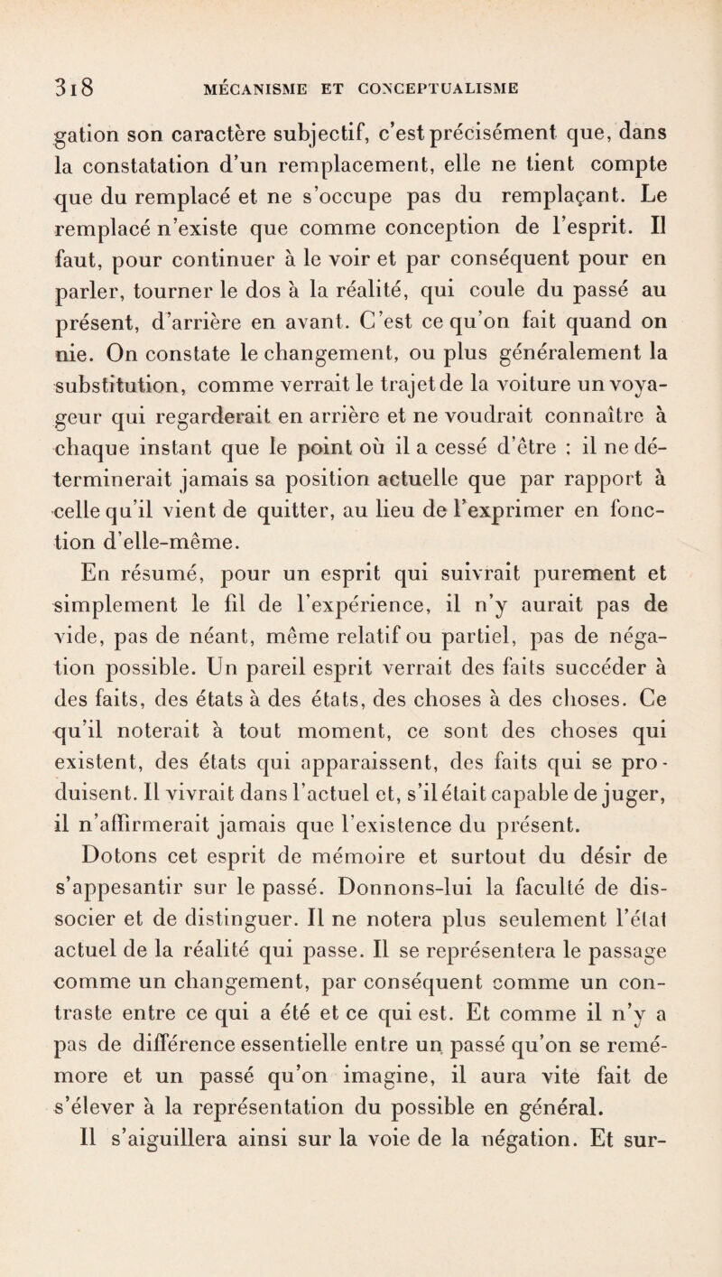 gation son caractère subjectif, c’est précisément que, dans la constatation d’un remplacement, elle ne tient compte que du remplacé et ne s’occupe pas du remplaçant. Le remplacé n’existe que comme conception de l’esprit. Il faut, pour continuer à le voir et par conséquent pour en parler, tourner le dos à la réalité, qui coule du passé au présent, d’arrière en avant. C’est ce qu’on fait quand on nie. On constate le changement, ou plus généralement la substitution, comme verrait le trajet de la voiture un voya¬ geur qui regarderait en arrière et ne voudrait connaître à chaque instant que le point où il a cessé d’être ; il ne dé¬ terminerait jamais sa position actuelle que par rapport à celle qu’il vient de quitter, au lieu de l’exprimer en fonc¬ tion d’elle-même. En résumé, pour un esprit qui suivrait purement et simplement le fil de l’expérience, il n’y aurait pas de vide, pas de néant, même relatif ou partiel, pas de néga¬ tion possible. Un pareil esprit verrait des faits succéder à des faits, des états à des états, des choses à des choses. Ce qu’il noterait à tout moment, ce sont des choses qui existent, des états qui apparaissent, des faits qui se pro¬ duisent. Il vivrait dans l’actuel et, s’il était capable de juger, il n’affirmerait jamais que l’existence du présent. Dotons cet esprit de mémoire et surtout du désir de s’appesantir sur le passé. Donnons-lui la faculté de dis¬ socier et de distinguer. Il ne notera plus seulement l’état actuel de la réalité qui passe. Il se représentera le passage comme un changement, par conséquent comme un con¬ traste entre ce qui a été et ce qui est. Et comme il n’y a pas de différence essentielle entre un passé qu’on se remé¬ more et un passé qu’on imagine, il aura vite fait de s’élever à la représentation du possible en général. Il s’aiguillera ainsi sur la voie de la négation. Et sur-
