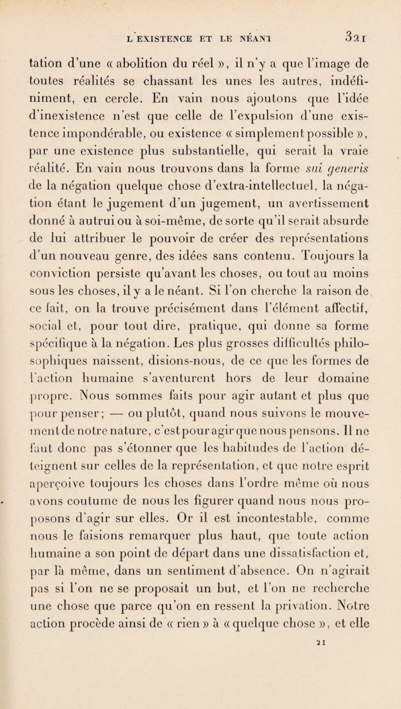 tation d’une (( abolition du réel », il n’y a que l’image de toutes réalités se chassant les unes les autres, indéfi¬ niment, en cercle. En vain nous ajoutons que l’idée d’inexistence n’est que celle de l’expulsion d’une exis¬ tence impondérable, ou existence (( simplement possible », par une existence plus substantielle, qui serait la vraie réalité. En vain nous trouvons dans la forme s ai generis de la négation quelque chose d’extra-intellectuel, la néga¬ tion étant le jugement d’un jugement, un avertissement donné à autrui ou à soi-même, de sorte qu’il serait absurde de lui attribuer le pouvoir de créer des représentations d’un nouveau genre, des idées sans contenu. Toujours la conviction persiste qu’avant les choses, ou tout au moins sous les choses, il y a le néant. Si l’on cherche la raison de ce fait, on la trouve précisément dans l’élément affectif, social et, pour tout dire, pratique, qui donne sa forme spécifique à la négation. Les plus grosses difficultés philo¬ sophiques naissent, disions-nous, de ce que les formes de l action humaine s’aventurent hors de leur domaine propre. Nous sommes faits pour agir autant et plus que pour penser; — ou plutôt, quand nous suivons le mouve¬ ment de notre nature, c’est pour agir que nous pensons. Il ne faut donc pas s’étonner que les habitudes de l’action dé¬ teignent sur celles de la représentation, et que notre esprit aperçoive toujours les choses dans l’ordre même où nous avons coutume de nous les figurer quand nous nous pro¬ posons d’agir sur elles. Or il est incontestable, comme nous le faisions remarquer plus haut, que toute action humaine a son point de départ dans une dissatisfaction et, par là même, dans un sentiment d’absence. On n’agirait pas si l’on ne se proposait un but, et l’on ne recherche une chose que parce qu’on en ressent la privation. Notre action procède ainsi de « rien » à « quelque chose », et elle
