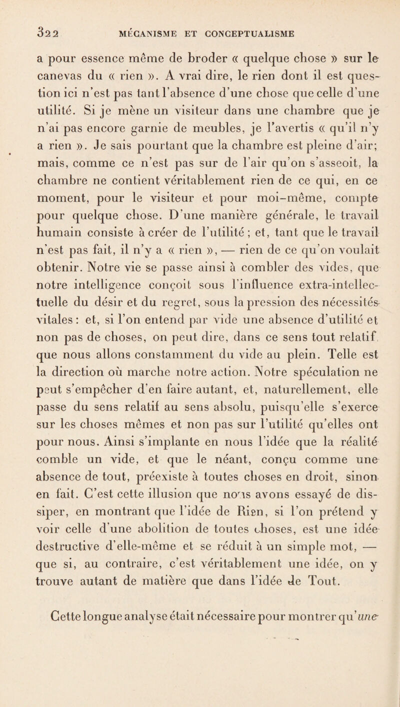 a pour essence même de broder « quelque chose » sur le canevas du « rien ». A vrai dire, le rien dont il est ques¬ tion ici n’est pas tant l’absence d’une chose que celle d’une utilité. Si je mène un visiteur dans une chambre que je n’ai pas encore garnie de meubles, je l’avertis « qu’il n’y a rien ». Je sais pourtant que la chambre est pleine d’air; mais, comme ce n’est pas sur de l’air qu’on s’asseoit, la chambre ne contient véritablement rien de ce qui, en ce moment, pour le visiteur et pour moi-même, compte pour quelque chose. D’une manière générale, le travail humain consiste à créer de l’utilité ; et, tant que le travail n'est pas fait, il n’y a « rien », — rien de ce qu’on voulait obtenir. Notre vie se passe ainsi à combler des vides, que notre intelligence conçoit sous lin fluence extra-intellec¬ tuelle du désir et du regret, sous la pression des nécessités vitales : et, si l’on entend par vide une absence d’utilité et non pas de choses, on peut dire, dans ce sens tout relatif, que nous allons constamment du vide au plein. Telle est la direction où marche notre action. Notre spéculation ne peut s’empêcher d'en faire autant, et, naturellement, elle passe du sens relatif au sens absolu, puisqu’elle s’exerce sur les choses mêmes et non pas sur l’utilité qu’elles ont pour nous. Ainsi s’implante en nous l’idée que la réalité comble un vide, et que le néant, conçu comme une absence de tout, préexiste à toutes choses en droit, sinon en fait. C’est cette illusion que noris avons essayé de dis¬ siper, en montrant que l’idée de Rien, si l’on prétend y voir celle d’une abolition de toutes choses, est une idée destructive d’elle-même et se réduit à un simple mot, — que si, au contraire, c’est véritablement une idée, on y trouve autant de matière que dans l’idée de Tout. Cette longue analyse était nécessaire pour montrer qu'une