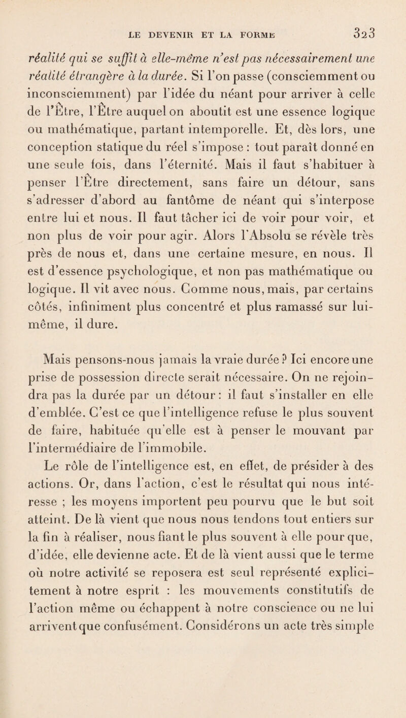 3^3 réalité qui se suffit à elle-même ri est pas nécessairement une réalité étrangère à la durée. Si l’on passe (consciemment ou inconsciemment) par l’idée du néant pour arriver à celle de l’Etre, l’Etre auquel on aboutit est une essence logique ou mathématique, partant intemporelle. Et, dès lors, une conception statique du réel s’impose : tout paraît donné en une seule lois, dans l’éternité. Mais il faut s’habituer à /v penser l’Etre directement, sans faire un détour, sans s’adresser d’abord au fantôme de néant qui s’interpose entre lui et nous. Il faut tâcher ici de voir pour voir, et non plus de voir pour agir. Alors l’Absolu se révèle très près de nous et, dans une certaine mesure, en nous. Il est d’essence psychologique, et non pas mathématique ou logique. Il vit avec nous. Gomme nous, mais, par certains côtés, infiniment plus concentré et plus ramassé sur lui- même, il dure. Mais pensons-nous jamais la vraie durée? Ici encore une prise de possession directe serait nécessaire. On ne rejoin¬ dra pas la durée par un détour : il faut s’installer en elle d’emblée. C’est ce que l’intelligence refuse le plus souvent de faire, habituée qu elle est à penser le mouvant par l’intermédiaire de l’immobile. Le rôle de l’intelligence est, en effet, de présider à des actions. Or, dans l’action, c’est le résultat qui nous inté¬ resse ; les moyens importent peu pourvu que le but soit atteint. De là vient que nous nous tendons tout entiers sur la fin à réaliser, nous fiant le plus souvent à elle pour que, d’idée, elle devienne acte. Et de là vient aussi que le terme où notre activité se reposera est seul représenté explici¬ tement à notre esprit : les mouvements constitutifs de l’action même ou échappent à notre conscience ou ne lui arrivent que confusément. Considérons un acte très simple