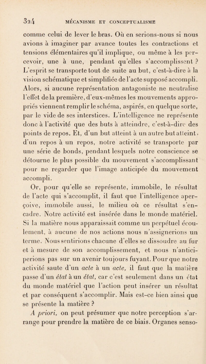 comme celui de lever le bras. Où en serions-nous si nous avions à imaginer par avance toutes les contractions et tensions élémentaires qu’il implique, ou même à les per¬ cevoir, une à une, pendant qu’elles s’accomplissent ? L’esprit se transporte tout de suite au but, c’est-à-dire à la vision schématique et simplifiée de l’acte supposé accompli. Alors, si aucune représentation antagoniste ne neutralise l’effet delà première, d’eux-mêmes les mouA^ements appro¬ priés viennent remplir le schéma, aspirés, en quelque sorte, par le vide de ses interstices. L’intelligence ne représente donc à l’activité que des buts à atteindre, c’est-à-dire des points de repos. Et, d’un but atteint à un autre but atleint, d’un repos à un repos, notre activité se transporte par une série de bonds, pendant lesquels notre conscience se détourne le plus possible du mouvement s’accomplissant pour ne regarder que l’image anticipée du mouvement accompli. Or, pour qu’elle se représente, immobile, le résultat de l’acte qui s’accomplit, il faut que l’intelligence aper¬ çoive, immobile aussi, le milieu où ce résultat s’en¬ cadre. Notre activité est insérée dans le monde matériel. Si la matière nous apparaissait comme un perpétuel écou¬ lement, à aucune de nos actions nous n’assignerions un terme. Nous sentirions chacune d’elles se dissoudre au fur et à mesure de son accomplissement, et nous n’antici¬ perions pas sur un avenir toujours fuyant. Pour que notre activité saute d'un acte à un acte, il faut que la matière passe d’un état à un état, car c’est seulement dans un état du monde matériel que l’action peut insérer un résultat et par conséquent s’accomplir. Mais est-ce bien ainsi que se présente la matière ? A priori, on peut présumer que notre perception s’ar¬ range pour prendre la matière de ce biais. Organes senso-