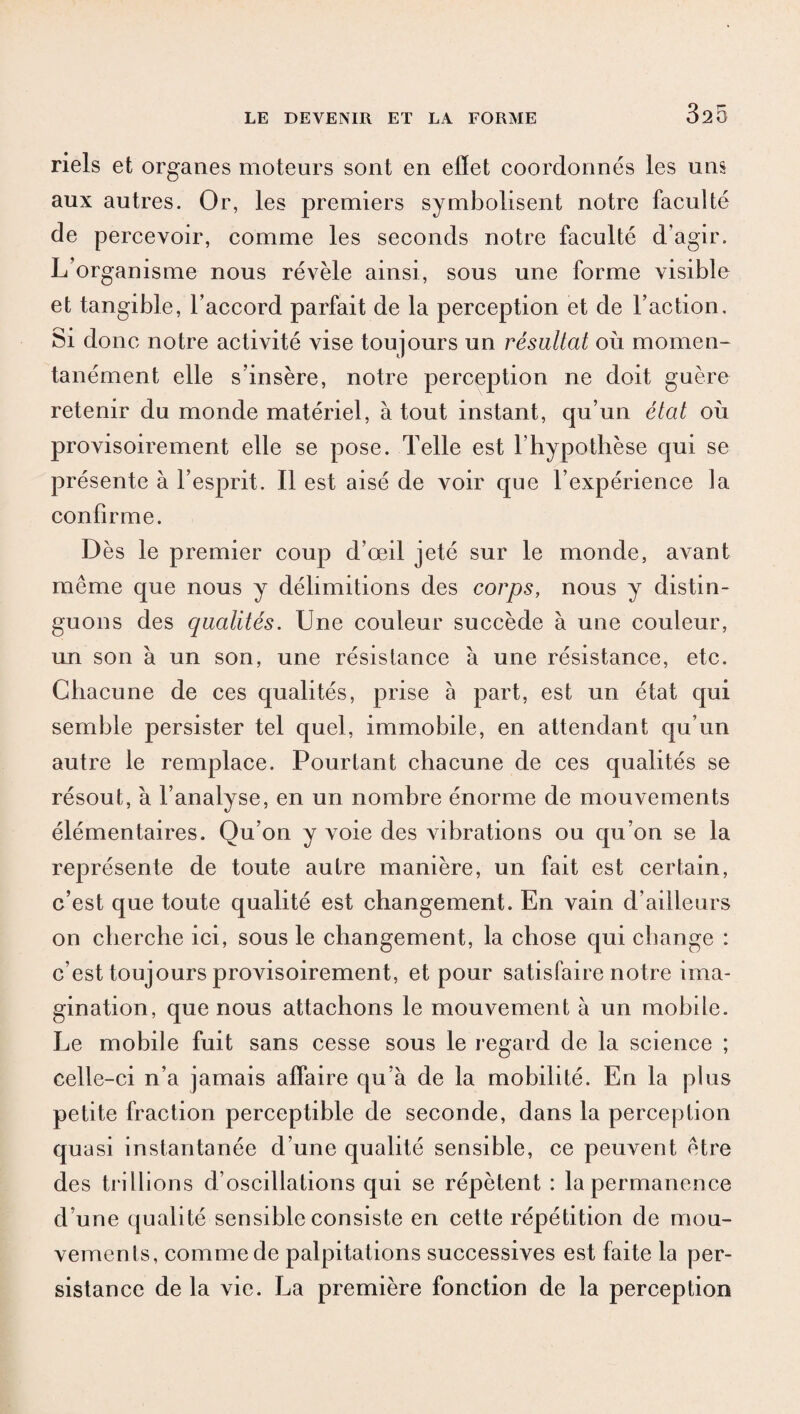 320 riels et organes moteurs sont en effet coordonnés les uns aux autres. Or, les premiers symbolisent notre faculté de percevoir, comme les seconds notre faculté d’agir. L’organisme nous révèle ainsi, sous une forme visible et tangible, l’accord parfait de la perception et de l’action. Si donc notre activité vise toujours un résultat où momen¬ tanément elle s’insère, notre percejDtion ne doit guère retenir du monde matériel, à tout instant, qu’un état où provisoirement elle se pose. Telle est l’hypothèse qui se présente à l’esprit. Il est aisé de voir que l’expérience la confirme. Dès le premier coup d’œil jeté sur le monde, avant même que nous y délimitions des corps, nous y distin¬ guons des qualités. Une couleur succède à une couleur, un son à un son, une résistance à une résistance, etc. Chacune de ces qualités, prise à part, est un état qui semble persister tel quel, immobile, en attendant qu’un autre le remplace. Pourtant chacune de ces qualités se résout, à l’analyse, en un nombre énorme de mouvements élémentaires. Qu’on y voie des vibrations ou qu’on se la représente de toute autre manière, un fait est certain, c’est que toute qualité est changement. En vain d’ailleurs on cherche ici, sous le changement, la chose qui change : c’est toujours provisoirement, et pour satisfaire notre ima¬ gination, que nous attachons le mouvement à un mobile. Le mobile fuit sans cesse sous le regard de la science ; celle-ci n’a jamais affaire qu’à de la mobilité. En la plus petite fraction perceptible de seconde, dans la perception quasi instantanée d’une qualité sensible, ce peuvent être des trillions d’oscillations qui se répètent : la permanence d’une qualité sensible consiste en cette répétition de mou¬ vements, comme de palpitations successives est faite la per¬ sistance de la vie. La première fonction de la perception
