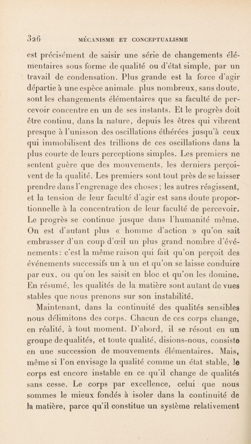 est précisément de saisir une série de changements élé¬ mentaires sous forme de qualité ou d’état simple, par un travail de condensation. Plus grande est la force d’agir départie à une espèce animale, plus nombreux, sans doute, sont les changements élémentaires que sa faculté de per¬ cevoir concentre en un de ses instants. Et le progrès doit être continu, dans la nature, depuis les êtres qui vibrent presque à l’unisson des oscillations éthérées jusqu’à ceux qui immobilisent des trillions de ces oscillations dans la plus courte de leurs perceptions simples. Les premiers ne sentent guère que des mouvements, les derniers perçoi¬ vent de la qualité. Les premiers sont tout près de se laisser prendre dans l’engrenage des choses; les autres réagissent, et la tension de leur faculté d’agir est sans doute propor¬ tionnelle à la concentration de leur faculté de percevoir. Le progrès se continue jusque dans rhumanité même. On est d’autant plus « homme d’action » qu’on sait embrasser d’un coup d’œil un plus grand nombre d’évé¬ nements: c’est la même raison qui fait qu’on perçoit des événements successifs un à un et qu’on se laisse conduire par eux, ou qu’on les saisit en bloc et qu’on les domine. En résumé, les qualités de la matière sont autant de vues stables que nous prenons sur son instabilité. Maintenant, dans la continuité des qualités sensibles nous délimitons des corps. Chacun de ces corps change, en réalité, à tout moment. D’abord, il se résout en un groupe de qualités, et toute qualité, disions-nous, consiste en une succession de mouvements élémentaires. Mais, même si l’on envisage la qualité comme un état stable, le corps est encore instable en ce qu’il change de qualités sans cesse. Le corps par excellence, celui que nous sommes le mieux fondés à isoler dans la continuité de la matière, parce qu’il constitue un système relativement