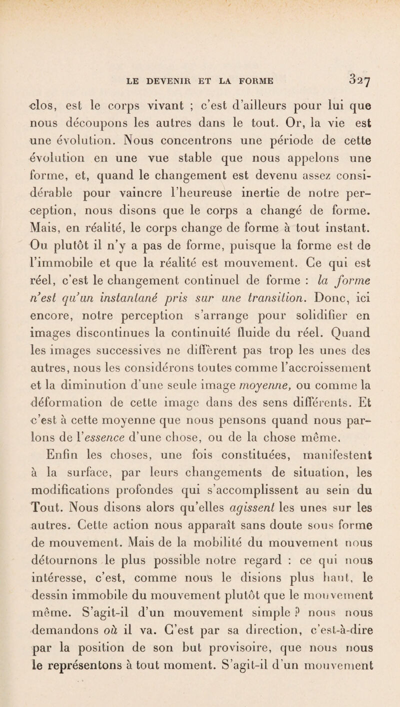 clos, est le corps vivant ; c’est d’ailleurs pour lui que nous découpons les autres dans le tout. Or, la vie est une évolution. Nous concentrons une période de cette évolution en une vue stable que nous appelons une forme, et, quand le changement est devenu assez consi¬ dérable pour vaincre l’heureuse inertie de notre per¬ ception, nous disons que le corps a changé de forme. Mais, en réalité, le corps change de forme à tout instant. Ou plutôt il n’y a pas de forme, puisque la forme est de l’immobile et que la réalité est mouvement. Ce qui est réel, c’est le changement continuel de forme : la forme ri est quun instantané pris sar une transition. Donc, ici encore, notre perception s’arrange pour solidifier en images discontinues la continuité fluide du réel. Quand les images successives ne diffèrent pas trop les unes des autres, nous les considérons toutes comme l’accroissement et la diminution d’une seule image moyenne, ou comme la déformation de cette image dans des sens différents. Et c’est à cette moyenne que nous pensons quand nous par¬ lons de Y essence d’une chose, ou de la chose même. Enfin les choses, une fois constituées, manifestent à la surface, par leurs changements de situation, les modifications profondes qui s’accomplissent au sein du Tout. Nous disons alors qu’elles agissent les unes sur les autres. Cette action nous apparaît sans doute sous forme de mouvement. Mais de la mobilité du mouvement nous détournons le plus possible notre regard : ce qui nous intéresse, c’est, comme nous le disions plus haut, le dessin immobile du mouvement plutôt que le mouvement même. S’agit-il d’un mouvement simple P nous nous demandons oà il va. C’est par sa direction, c’est-à-dire par la position de son but provisoire, que nous nous le représentons à tout moment. S’agit-il d'un mouvement