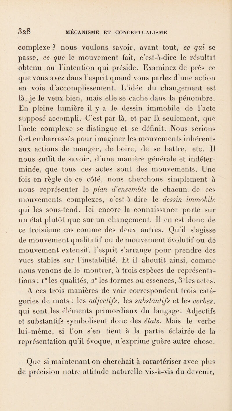 complexe ? nous voulons savoir, avant tout, ce qui se passe, ce que le mouvement fait, c’est-à-dire le résultat obtenu ou l’intention qui préside. Examinez de près ce que vous avez dans l’esprit quand vous parlez d’une action en voie d’accomplissement. L’idée du changement est là, je le veux bien, mais elle se cache dans la pénombre. En pleine lumière il y a le dessin immobile de l’acte supposé accompli. C’est par là, et par là seulement, que l’acte complexe se distingue et se définit. Nous serions fort embarrassés pour imaginer les mouvements inhérents aux actions de manger, de boire, de se battre, etc. Il nous suffit de savoir, d’une manière générale et indéter¬ minée, que tous ces actes sont des mouvements. Une fois en règle de ce côté, nous cherchons simplement à nous représenter le plan d’ensemble de chacun de ces mouvements complexes, c’est-à-dire le dessin immobile qui les sous-tend. Ici encore la connaissance porte sur un état plutôt que sur un changement. Il en est donc de ce troisième cas comme des deux autres. Qu’il s’agisse de mouvement qualitatif ou de mouvement évolutif ou de mouvement extensif, l’esprit s’arrange pour prendre des vues stables sur l’instabilité. Et il aboutit ainsi, comme nous venons de le montrer, à trois espèces de représenta¬ tions : i° les qualités, 2° les formes ou essences, 3°les actes. A ces trois manières de voir correspondent trois caté¬ gories de mots : les adjectifs, les substantifs et les verbes, qui sont les éléments primordiaux du langage. Adjectifs et substantifs symbolisent donc des états. Mais le verbe lui-même, si l’on s’en tient à la partie éclairée de la représentation qu’il évoque, n’exprime guère autre chose. Que si maintenant on cherchait à caractériser avec plus de précision notre attitude naturelle vis-à-vis du devenir.