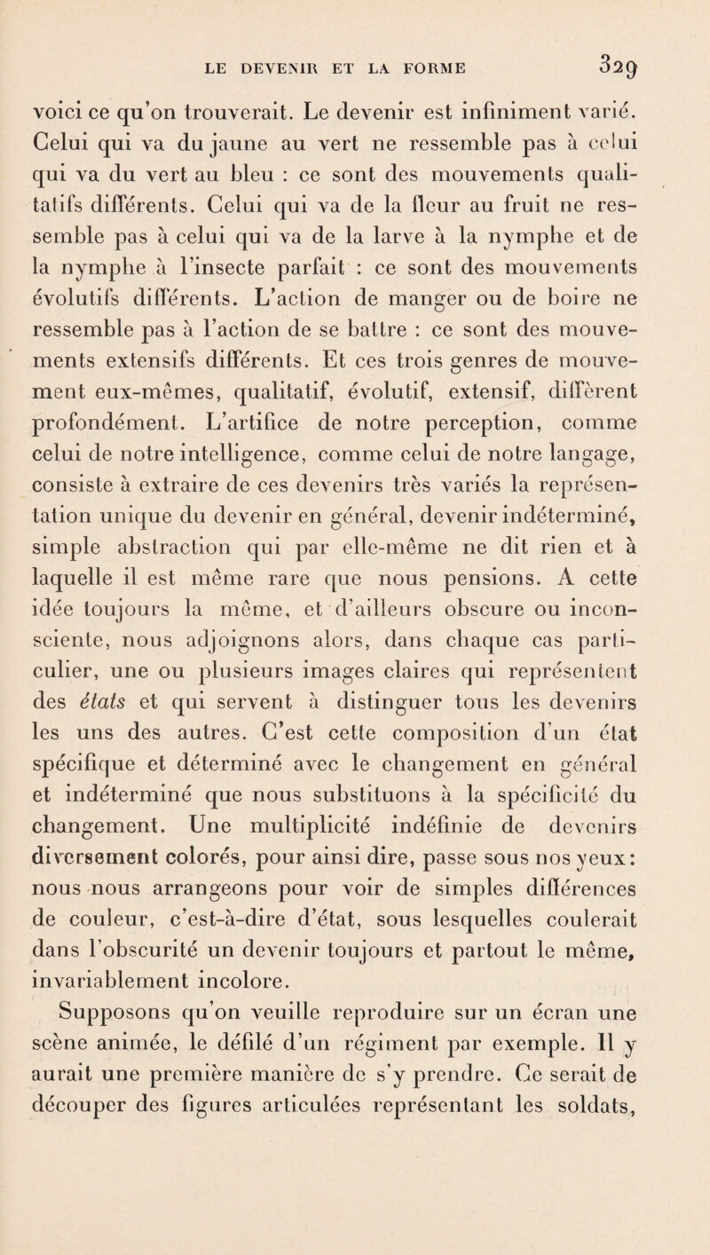 voici ce qu’on trouverait. Le devenir est infiniment varié. Celui qui va du jaune au vert ne ressemble pas à celui qui va du vert au bleu : ce sont des mouvements quali¬ tatifs différents. Celui qui va de la fleur au fruit ne res¬ semble pas à celui qui va de la larve à la nymphe et de la nymphe à l’insecte parfait : ce sont des mouvements évolutifs différents. L’action de manger ou de boire ne ressemble pas à l’action de se battre : ce sont des mouve¬ ments extensifs différents. Et ces trois genres de mouve¬ ment eux-mêmes, qualitatif, évolutif, extensif, diffèrent profondément. L’artifice de notre perception, comme celui de notre intelligence, comme celui de notre langage, consiste à extraire de ces devenirs très variés la représen¬ tation unique du devenir en général, devenir indéterminé, simple abstraction qui par elle-même ne dit rien et à laquelle il est même rare que nous pensions. A cette idée toujours la même, et d’ailleurs obscure ou incon¬ sciente, nous adjoignons alors, dans chaque cas parti¬ culier, une ou plusieurs images claires qui représentent des états et qui servent à distinguer tous les devenirs les uns des autres. C’est cette composition d’un état spécifique et déterminé avec le changement en général et indéterminé que nous substituons à la spécificité du changement. Une multiplicité indéfinie de devenirs diversement colorés, pour ainsi dire, passe sous nos yeux: nous nous arrangeons pour voir de simples différences de couleur, c’est-à-dire d’état, sous lesquelles coulerait dans l’obscurité un devenir toujours et partout le même, invariablement incolore. Supposons qu’on veuille reproduire sur un écran une scène animée, le défilé d’un régiment par exemple. 11 y aurait une première manière de s'y prendre. Ce serait de découper des figures articulées représentant les soldats,