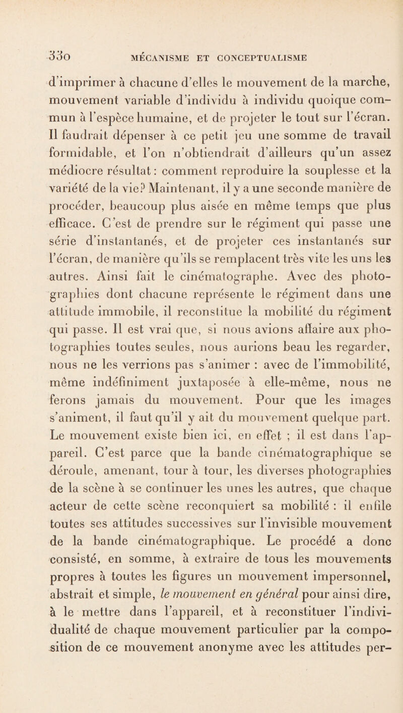 d’imprimer à chacune d’elles le mouvement de la marche, mouvement variable d’individu à individu quoique com¬ mun à l’espèce humaine, et de projeter le tout sur l’écran. Il faudrait dépenser à ce petit jeu une somme de travail formidable, et l’on n’obtiendrait d’ailleurs qu’un assez médiocre résultat : comment reproduire la souplesse et la variété de la vie? Maintenant, il y a une seconde manière de procéder, beaucoup plus aisée en même temps que plus efficace. C’est de prendre sur le régiment qui passe une série d’instantanés, et de projeter ces instantanés sur l’écran, de manière qu’ils se remplacent très vite les uns les autres. Ainsi fait le cinématographe. Avec des photo¬ graphies dont chacune représente le régiment dans une attitude immobile, il reconstitue la mobilité du régiment qui passe. Il est vrai que, si nous avions affaire aux pho¬ tographies toutes seules, nous aurions beau les regarder, nous ne les verrions pas s’animer : avec de l’immobilité, même indéfiniment juxtaposée à elle-même, nous ne ferons jamais du mouvement. Pour que les images s’animent, il faut qu’il y ait du mouvement quelque part. Le mouvement existe bien ici, en effet ; il est dans l’ap¬ pareil. C’est parce que la bande cinématographique se déroule, amenant, tour à tour, les diverses photographies de la scène à se continuer les unes les autres, que chaque acteur de cette scène reconquiert sa mobilité : il enfile toutes ses attitudes successives sur l’invisible mouvement de la bande cinématographique. Le procédé a donc consisté, en somme, à extraire de tous les mouvements propres à toutes les figures un mouvement impersonnel, abstrait et simple, le mouvement en général pour ainsi dire, à le mettre dans l’appareil, et à reconstituer l’indivi¬ dualité de chaque mouvement particulier par la compo¬ sition de ce mouvement anonyme avec les attitudes per-