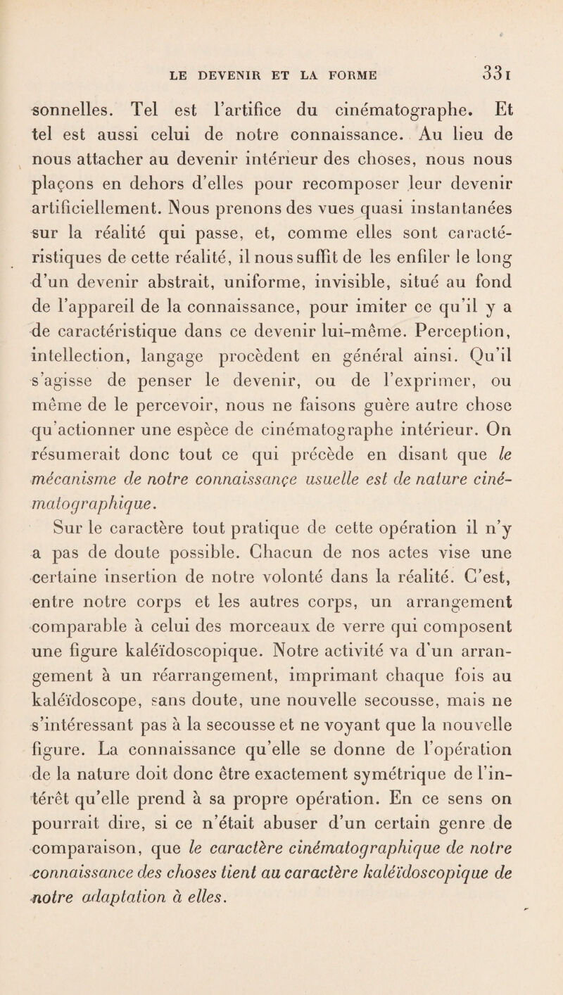 33 I sonnelles. Tel est l’artifice du cinématographe. Et tel est aussi celui de notre connaissance. Au lieu de nous attacher au devenir intérieur des choses, nous nous plaçons en dehors d’elles pour recomposer leur devenir artificiellement. Nous prenons des vues quasi instantanées sur la réalité qui passe, et, comme elles sont caracté¬ ristiques de cette réalité, il nous suffit de les enfiler le long d’un devenir abstrait, uniforme, invisible, situé au fond de l’appareil de la connaissance, pour imiter ce qu’il y a de caractéristique dans ce devenir lui-même. Perception, intellection, langage procèdent en général ainsi. Qu’il s’agisse de penser le devenir, ou de l’exprimer, ou même de le percevoir, nous ne faisons guère autre chose qu’actionner une espèce de cinématographe intérieur. On résumerait donc tout ce qui précède en disant que le mécanisme de notre connaissançe usuelle est de nature ciné¬ matographique. Sur le caractère tout pratique de cette opération il n’y a pas de doute possible. Chacun de nos actes vise une certaine insertion de notre volonté dans la réalité. C’est, entre notre corps et les autres corps, un arrangement comparable à celui des morceaux de verre qui composent une figure kaléidoscopique. Notre activité va d’un arran¬ gement à un réarrangement, imprimant chaque fois au kaléidoscope, sans doute, une nouvelle secousse, mais ne s’intéressant pas à la secousse et ne voyant que la nouvelle figure. La connaissance qu’elle se donne de l’opération de la nature doit donc être exactement symétrique de l’in¬ térêt qu’elle prend à sa propre opération. En ce sens on pourrait dire, si ce n’était abuser d’un certain genre de comparaison, que le caractère cinématographique de notre connaissance des choses tient au caractère kaléidoscopique de notre adaptation à elles.