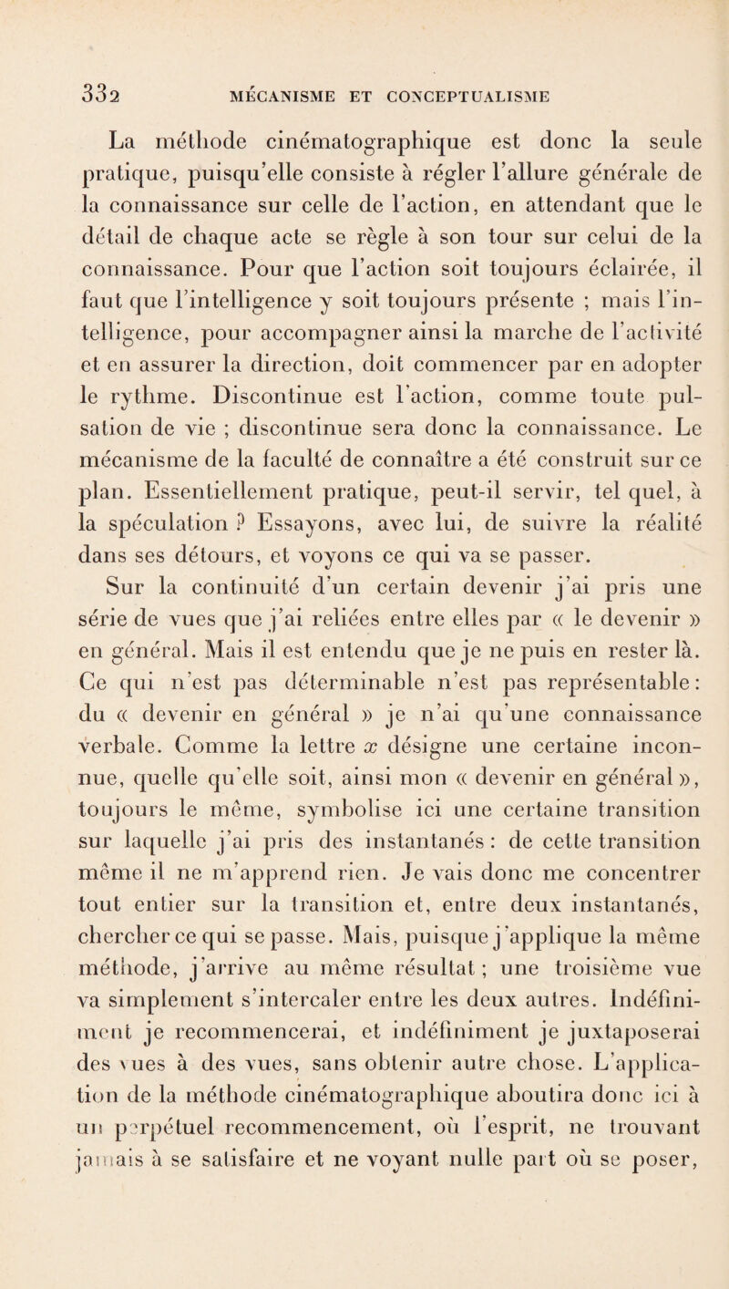 La méthode cinématographique est donc la seule pratique, puisqu’elle consiste à régler l’allure générale de la connaissance sur celle de l’action, en attendant que le détail de chaque acte se règle à son tour sur celui de la connaissance. Pour que l’action soit toujours éclairée, il faut que rintelligence y soit toujours présente ; mais l’in¬ telligence, pour accompagner ainsi la marche de l’activité et en assurer la direction, doit commencer par en adopter le rythme. Discontinue est l’action, comme toute pul¬ sation de vie ; discontinue sera donc la connaissance. Le mécanisme de la faculté de connaître a été construit sur ce plan. Essentiellement pratique, peut-il servir, tel quel, à la spéculation ? Essayons, avec lui, de suivre la réalité dans ses détours, et voyons ce qui va se passer. Sur la continuité d’un certain devenir j’ai pris une série de vues que j’ai reliées entre elles par « le devenir » en général. Mais il est entendu que je ne puis en rester là. Ce qui n’est pas déterminable n’est pas représentable: du (( devenir en général » je n’ai qu’une connaissance verbale. Comme la lettre x désigne une certaine incon¬ nue, quelle qu elle soit, ainsi mon (( devenir en général», toujours le même, symbolise ici une certaine transition sur laquelle j’ai pris des instantanés: de cette transition même il ne m’apprend rien. Je vais donc me concentrer tout entier sur la transition et, entre deux instantanés, chercher ce qui se passe. Mais, puisque j ’applique la même méthode, j’arrive au même résultat; une troisième vue va simplement s’intercaler entre les deux autres. Indéfini¬ ment je recommencerai, et indéfiniment je juxtaposerai des \ ues à des vues, sans obtenir autre chose. L applica¬ tion de la méthode cinématographique aboutira donc ici à un perpétuel recommencement, où 1 esprit, ne trouvant jamais à se satisfaire et ne voyant nulle paît où se poser,
