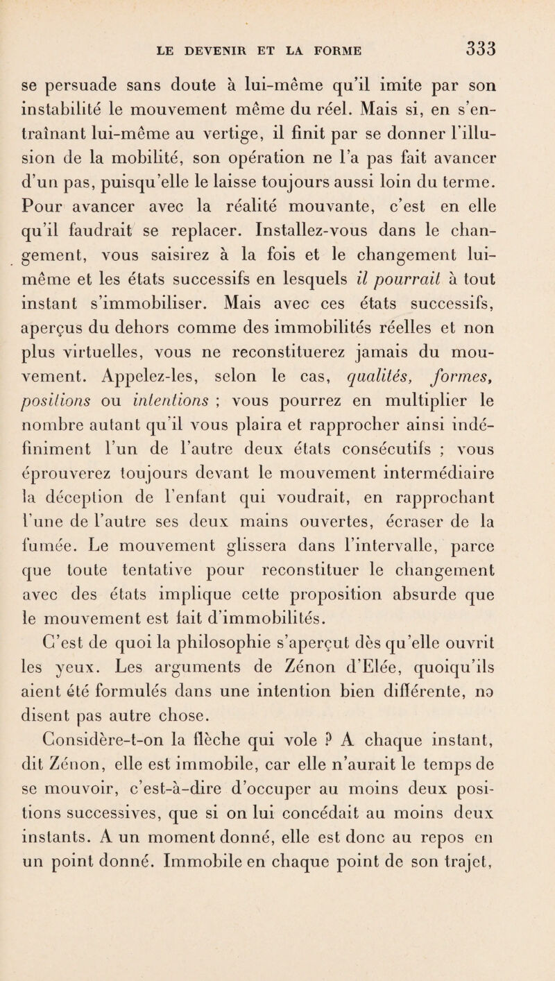 se persuade sans doute à lui-même qu’il imite par son instabilité le mouvement même du réel. Mais si, en s’en¬ traînant lui-même au vertige, il finit par se donner l’illu¬ sion de la mobilité, son opération ne l’a pas fait avancer d’un pas, puisqu’elle le laisse toujours aussi loin du terme. Pour avancer avec la réalité mouvante, c’est en elle qu’il faudrait se replacer. Installez-vous dans le chan¬ gement, vous saisirez à la fois et le changement lui- même et les états successifs en lesquels il pourrait à tout instant s’immobiliser. Mais avec ces états successifs, aperçus du dehors comme des immobilités réelles et non plus virtuelles, vous ne reconstituerez jamais du mou¬ vement. Appelez-les, selon le cas, qualités, formes, positions ou intentions ; vous pourrez en multiplier le nombre autant qu’il vous plaira et rapprocher ainsi indé¬ finiment l’un de l’autre deux états consécutifs ; vous éprouverez toujours devant le mouvement intermédiaire la déception de l’enfant qui voudrait, en rapprochant l’une de l’autre ses deux mains ouvertes, écraser de la fumée. Le mouvement glissera dans l’intervalle, parce que toute tentative pour reconstituer le changement avec des états implique cette proposition absurde que le mouvement est fait d’immobilités. C’est de quoi la philosophie s’aperçut dès qu elle ouvrit les yeux. Les arguments de Zénon d’Elée, quoiqu’ils aient été formulés dans une intention bien différente, na disent pas autre chose. Considère-t-on la flèche qui vole P A chaque instant, dit Zénon, elle est immobile, car elle n’aurait le temps de se mouvoir, c’est-à-dire d’occuper au moins deux posi¬ tions successives, que si on lui concédait au moins deux instants. A un moment donné, elle est donc au repos en un point donné. Immobile en chaque point de son trajet,