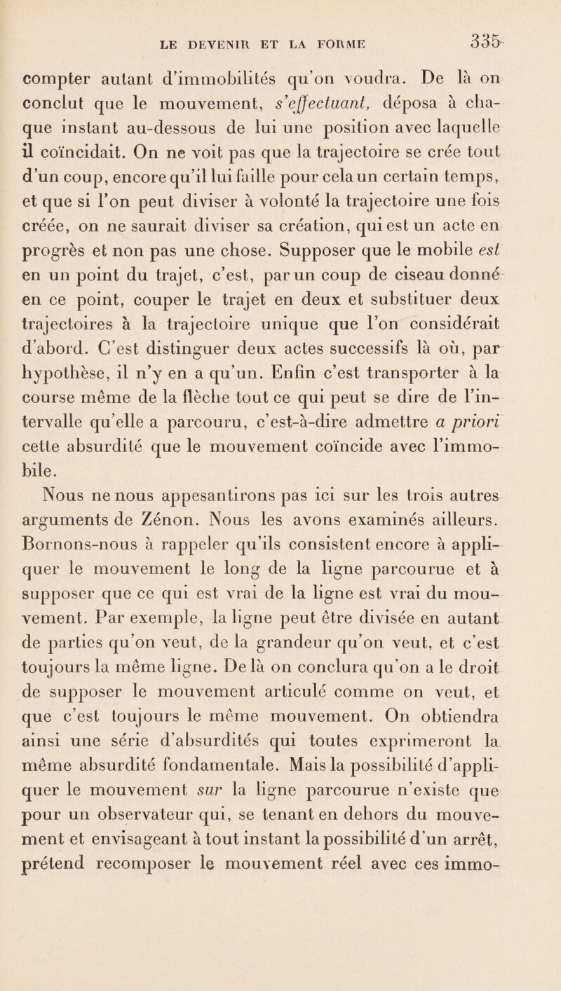 compter autant d’immobilités qu'on voudra. De là on conclut que le mouvement, s'effectuant, déposa à cha¬ que instant au-dessous de lui une position avec laquelle il coïncidait. On ne voit pas que la trajectoire se crée tout d’un coup, encore qu’il lui faille pour cela un certain temps, et que si Ton peut diviser à volonté la trajectoire une fois créée, on ne saurait diviser sa création, qui est un acte en progrès et non pas une chose. Supposer que le mobile est en un point du trajet, c’est, par un coup de ciseau donné en ce point, couper le trajet en deux et substituer deux trajectoires à la trajectoire unique que l’on considérait d’abord. C’est distinguer deux actes successifs là où, par hypothèse, il n’y en a qu’un. Enfin c’est transporter à la course même de la flèche tout ce qui peut se dire de l’in¬ tervalle qu elle a parcouru, c’est-à-dire admettre a priori cette absurdité que le mouvement coïncide avec l’immo¬ bile. Nous ne nous appesantirons pas ici sur les trois autres arguments de Zénon. Nous les avons examinés ailleurs. Bornons-nous à rappeler qu’ils consistent encore à appli¬ quer le mouvement le long de la ligne parcourue et à supposer que ce qui est vrai de la ligne est vrai du mou¬ vement. Par exemple, la ligne peut être divisée en autant de parties qu’on veut, de la grandeur qu’on veut, et c’est toujours la même ligne. De là on conclura qu’on a le droit de supposer le mouvement articulé comme on veut, et que c’est toujours le même mouvement. On obtiendra ainsi une série d’absurdités qui toutes exprimeront la même absurdité fondamentale. Mais la possibilité d’appli¬ quer le mouvement sur la ligne parcourue n’existe que pour un observateur qui, se tenant en dehors du mouve¬ ment et envisageant à tout instant la possibilité d’un arrêt, prétend recomposer le mouvement réel avec ces immo-