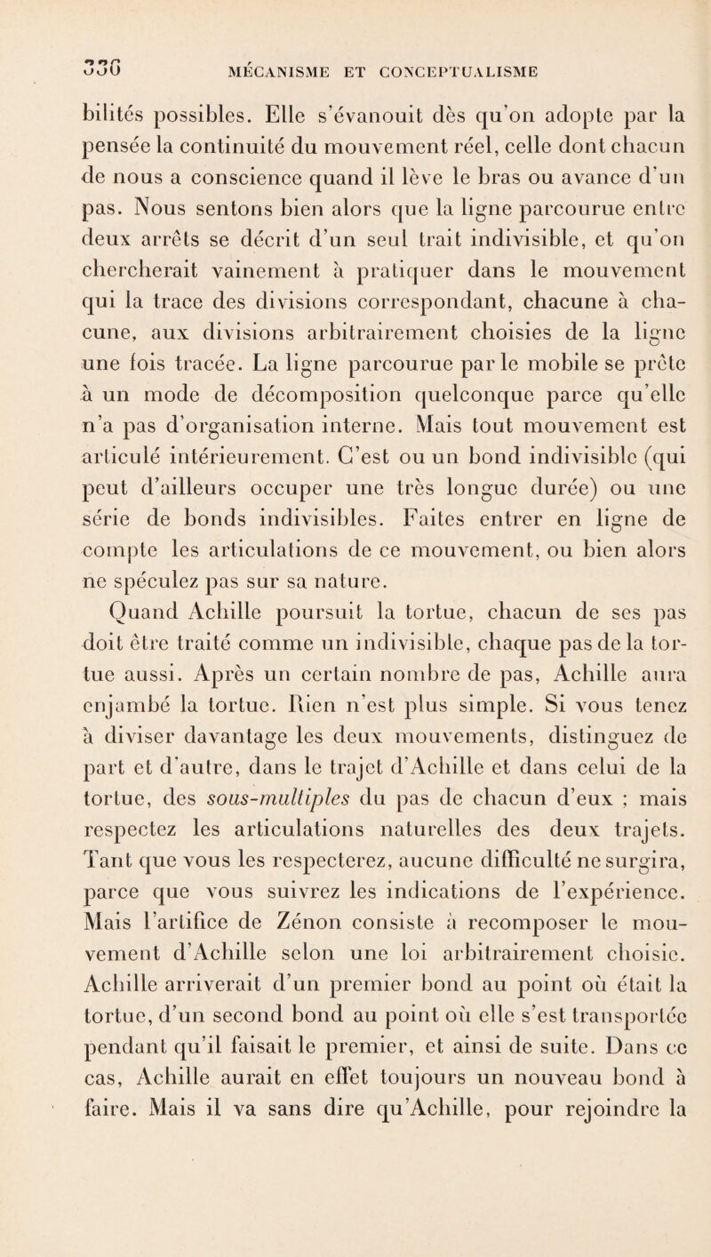 bilités possibles. Elle s’évanouit dès qu’on adopte par la pensée la continuité du mouvement réel, celle dont chacun de nous a conscience quand il lève le bras ou avance d’un pas. Nous sentons bien alors que la ligne parcourue entre deux arrêts se décrit d’un seul trait indivisible, et qu’on chercherait vainement à pratiquer dans le mouvement qui la trace des divisions correspondant, chacune à cha¬ cune, aux divisions arbitrairement choisies de la ligne une lois tracée. La ligne parcourue parle mobile se prête à un mode de décomposition quelconque parce qu elle n’a pas d’organisation interne. Mais tout mouvement est articulé intérieurement. C’est ou un bond indivisible (qui peut d’ailleurs occuper une très longue durée) ou une série de bonds indivisibles. Faites entrer en ligne de compte les articulations de ce mouvement, ou bien alors ne spéculez pas sur sa nature. Quand Achille poursuit la tortue, chacun de ses pas doit être traité comme un indivisible, chaque pas de la tor¬ tue aussi. Après un certain nombre de pas, Achille aura enjambé la tortue. Rien n’est plus simple. Si vous tenez à diviser davantage les deux mouvements, distinguez de part et d’autre, dans le trajet d’Achille et dans celui de la tortue, des soas-maltiples du pas de chacun d’eux ; mais respectez les articulations naturelles des deux trajets. Tant que vous les respecterez, aucune difficulté ne surgira, parce que vous suivrez les indications de l’expérience. Mais l’artifice de Zénon consiste à recomposer le mou¬ vement d’Achille selon une loi arbitrairement choisie. Achille arriverait d’un premier bond au point où était la tortue, d’un second bond au point où elle s’est transportée pendant qu’il faisait le premier, et ainsi de suite. Dans ce cas, Achille aurait en effet toujours un nouveau bond à faire. Mais il va sans dire qu’Achille, pour rejoindre la