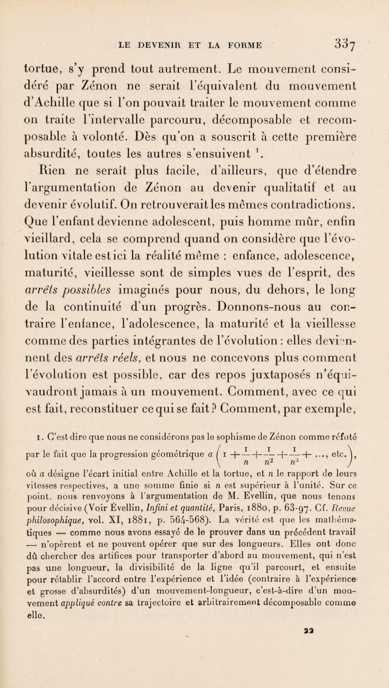 tortue, s’y prend tout autrement. Le mouvement consi¬ déré par Zénon ne serait l’équivalent du mouvement d’Achille que si l’on pouvait traiter le mouvement comme on traite l’intervalle parcouru, décomposable et recom- posable à volonté. Dès qu’on a souscrit à cette première absurdité, toutes les autres s’ensuivent 1. Rien ne serait plus facile, d’ailleurs, que d’étendre l’argumentation de Zénon au devenir qualitatif et au devenir évolutif. On retrou verait les mêmes contradictions. Que l’enfant devienne adolescent, puis homme mûr, enfin vieillard, cela se comprend quand on considère que l’évo¬ lution vitale est ici la réalité même : enfance, adolescence, maturité, vieillesse sont de simples vues de l’esprit, des arrêts possibles imaginés pour nous, du dehors, le long de la continuité d’un progrès. Donnons-nous au con¬ traire l'enfance, l’adolescence, la maturité et la vieillesse comme des parties intégrantes de l’évolution: elles devisn- nent des arrêts réels, et nous ne concevons plus comment l’évolution est possible, car des repos juxtaposés n’équi¬ vaudront jamais à un mouvement. Gomment, avec ce qui est fait, reconstituer ce qui se fait? Gomment, par exemple, 1. C’est dire que nous ne considérons pas le sophisme de Zénon comme réfuté par le fait que la progression géométrique al 1 -f- —H—1—f- —_j_ etc. \ n ri2 ris où a désigne l’écart initial entre Achille et la tortue, et n le rapport de leurs vitesses respectives, a une somme finie si n est supérieur à l’unité. Sur ce point, nous renvoyons à l’argumentation de M. Evellin, que nous tenons pour décisive (Voir Evellin, Infini et quantité, Paris, 1880, p. 68-97. Cf. Revue philosophique, vol. XI, 1881, p. 564-568). La vérité est que les mathéma¬ tiques — comme nous avons essayé de le prouver dans un précédent travail — n’opèrent et ne peuvent opérer que sur des longueurs. Elles ont donc dû chercher des artifices pour transporter d’abord au mouvement, qui n’est pas une longueur, la divisibilité de la ligne qu’il parcourt, et ensuite pour rétablir l’accord entre l’expérience et l’idée (contraire à l’expérience et grosse d’absurdités) d’un mouvement-longueur, c’est-à-dire d’un mou¬ vement appliqué contre sa trajectoire et arbitrairement décomposable comme elle.