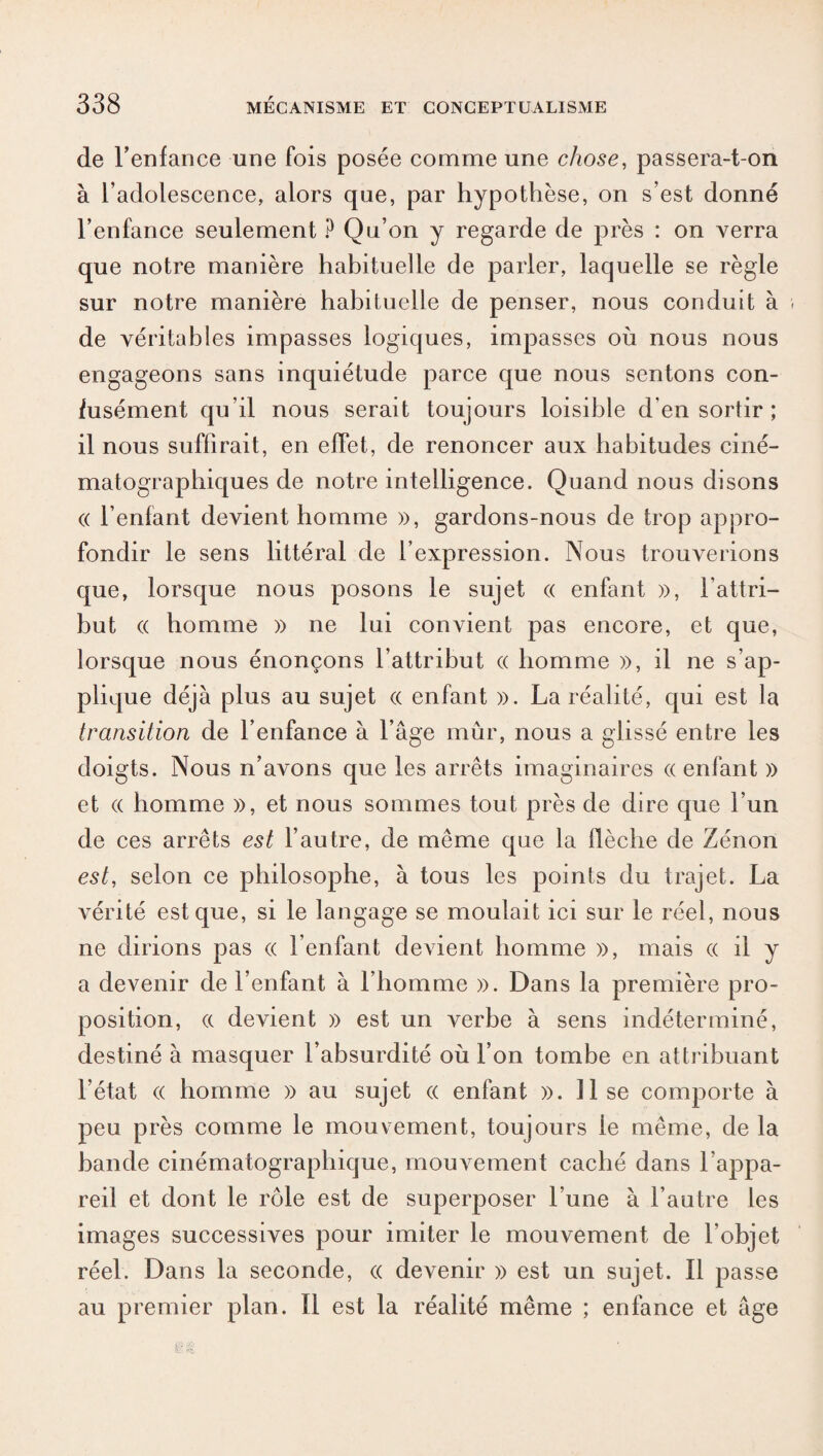 de l’enfance une fois posée comme une chose, passera-t-on à l’adolescence, alors que, par hypothèse, on s’est donné l’enfance seulement ? Qu’on y regarde de près : on verra que notre manière habituelle de parler, laquelle se règle sur notre manière habituelle de penser, nous conduit à de véritables impasses logiques, impasses où nous nous engageons sans inquiétude parce que nous sentons con¬ fusément qu’il nous serait toujours loisible d’en sortir ; il nous suffirait, en effet, de renoncer aux habitudes ciné¬ matographiques de notre intelligence. Quand nous disons « l’enfant devient homme », gardons-nous de trop appro¬ fondir le sens littéral de l’expression. Nous trouverions que, lorsque nous posons le sujet « enfant », l’attri¬ but « homme » ne lui convient pas encore, et que, lorsque nous énonçons l’attribut « homme », il ne s’ap¬ plique déjà plus au sujet (( enfant ». La réalité, qui est la transition de l’enfance à l’âge mûr, nous a glissé entre les doigts. Nous n’avons que les arrêts imaginaires « enfant » et (( homme », et nous sommes tout près de dire que l’un de ces arrêts est l’autre, de même que la flèche de Zénon est, selon ce philosophe, à tous les points du trajet. La vérité est que, si le langage se moulait ici sur le réel, nous ne dirions pas (( l’enfant devient homme », mais (( il y a devenir de l’enfant à l’homme ». Dans la première pro¬ position, a devient » est un verbe à sens indéterminé, destiné à masquer l’absurdité où l’on tombe en attribuant l’état (( homme » au sujet « enfant ». lise comporte à peu près comme le mouvement, toujours le même, de la bande cinématographique, mouvement caché dans l’appa¬ reil et dont le rôle est de superposer l’une à l’autre les images successives pour imiter le mouvement de l’objet réel. Dans la seconde, « devenir » est un sujet. Il passe au premier plan. Il est la réalité même ; enfance et âge