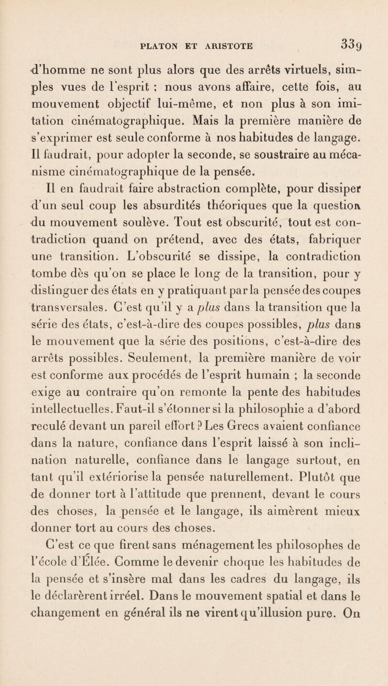 d’homme ne sont plus alors que des arrêts virtuels, sim¬ ples vues de l'esprit ; nous avons affaire, cette fois, au mouvement objectif lui-même, et non plus à son imi¬ tation cinématographique. Mais la première manière de s’exprimer est seule conforme à nos habitudes de langage. Il faudrait, pour adopter la seconde, se soustraire au méca¬ nisme cinématographique de la pensée. Il en faudrait faire abstraction complète, pour dissiper d’un seul coup les absurdités théoriques que la question, du mouvement soulève. Tout est obscurité, tout est con¬ tradiction quand on prétend, avec des états, fabriquer une transition. L’obscurité se dissipe, la contradiction tombe dès qu’on se place le long de la transition, pour y distinguer des états en y pratiquant parla pensée des coupes transversales. C’est qu’il y a plus dans la transition que la série des états, c’est-à-dire des coupes possibles, plus dans le mouvement que la série des positions, c’est-à-dire des arrêts possibles. Seulement, la première manière de voir est conforme aux procédés de l’esprit humain ; la seconde exige au contraire qu’on remonte la pente des habitudes intellectuelles. Faut-il s’étonner si la philosophie a d’abord reculé devant un pareil effort P Les Grecs avaient confiance dans la nature, confiance dans l’esprit laissé à son incli¬ nation naturelle, confiance dans le langage surtout, en tant qu’il extériorise la pensée naturellement. Plutôt que de donner tort à l’attitude que prennent, devant le cours des choses, la pensée et le langage, ils aimèrent mieux donner tort au cours des choses. C’est ce que firent sans ménagement les philosophes de l’école d’Elée. Comme le devenir choque les habitudes de la pensée et s’insère mal dans les cadres du langage, ils le déclarèrent irréel. Dans le mouvement spatial et dans le changement en général ils ne virent qu’illusion pure. On