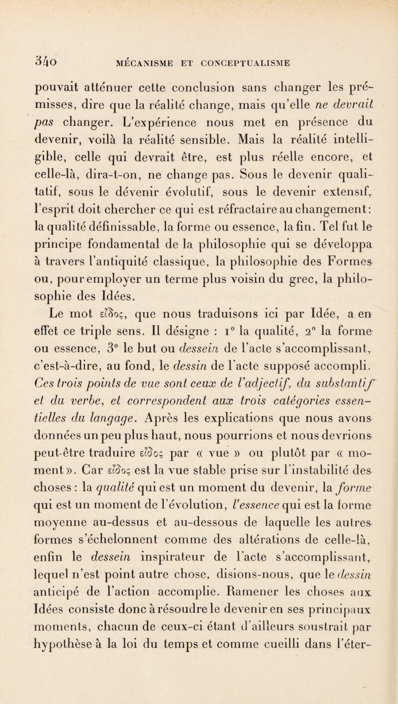 pouvait atténuer cette conclusion sans changer les pré¬ misses, dire que la réalité change, mais qu’elle ne devrait pas changer. L’expérience nous met en présence du devenir, voilà la réalité sensible. Mais la réalité intelli¬ gible, celle qui devrait être, est plus réelle encore, et celle-là, dira-t-on, ne change pas. Sous le devenir quali¬ tatif, sous le dévenir évolutif, sous le devenir extensif,, l’esprit doit chercher ce qui est réfractaire au changement: la qualité définissable, la forme ou essence, la fin. Tel fut le principe fondamental de la philosophie qui se développa à travers l’antiquité classique, la philosojohie des Formes ou, pour employer un terme plus voisin du grec, la philo¬ sophie des Idées. Le mot £?c>oç, que nous traduisons ici par Idée, a en effet ce triple sens. Il désigne : i° la qualité, 2° la forme ou essence, 3° le but ou dessein de l’acte s’accomplissant, c’est-à-dire, au fond, le dessin de l’acte supposé accompli. Ces trois points de vue sont ceux de l’adjectif \ cia substantif et du verbe, et correspondent aux trois catégories essen¬ tielles cia langage. Après les explications que nous avons données un peu plus haut, nous pourrions et nous devrions peut-être traduire eïboç par « vue » ou plutôt par « mo¬ ment». Car eïdoi est la vue stable prise sur l'instabilité des choses : la qualité qui est un moment du devenir, la forme qui est un moment de l’évolution, l’essence qui est la forme moyenne au-dessus et au-dessous de laquelle les autres formes s’échelonnent comme des altérations de celle-là, enfin le dessein inspirateur de l'acte s’accomplissant, lequel n’est point autre chose, disions-nous, que le dessin anticipé de l’action accomplie. Ramener les choses aux Idées consiste donc à résoudre le devenir en ses principaux moments, chacun de ceux-ci étant d’ailleurs soustrait par hypothèse à la loi du temps et comme cueilli dans l’éter-