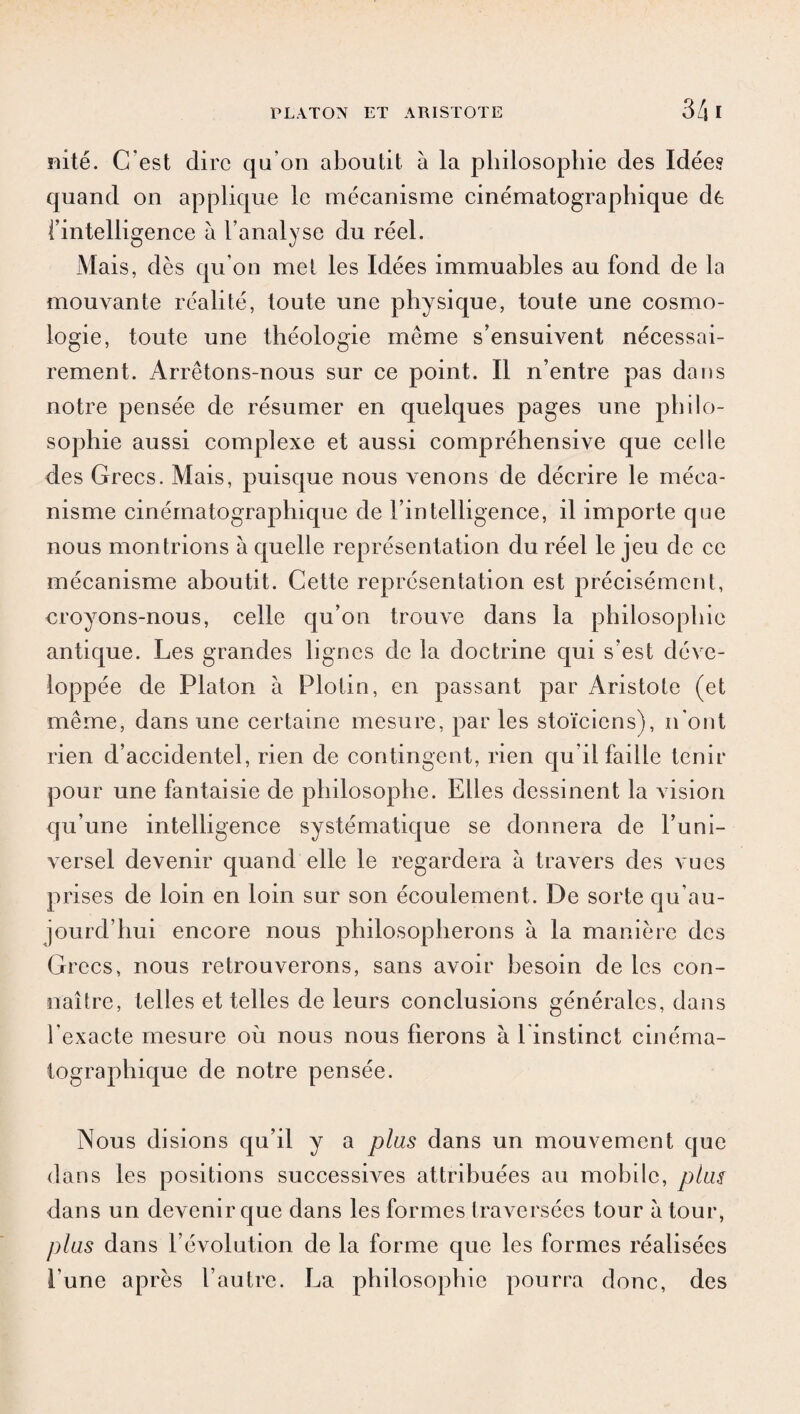 mté. C'est dire qu’on aboutit à la philosophie des Idées quand on applique le mécanisme cinématographique de l’intelligence à l’analyse du réel. Mais, dès qu’on met les Idées immuables au fond de la mouvante réalité, toute une physique, toute une cosmo¬ logie, toute une théologie meme s’ensuivent nécessai¬ rement. Arrêtons-nous sur ce point. Il n’entre pas dans notre pensée de résumer en quelques pages une philo¬ sophie aussi complexe et aussi compréhensive que celle des Grecs. Mais, puisque nous venons de décrire le méca¬ nisme cinématographique de l’intelligence, il importe que nous montrions à quelle représentation du réel le jeu de ce mécanisme aboutit. Cette représentation est précisément, croyons-nous, celle qu’on trouve dans la philosophie antique. Les grandes lignes de la doctrine qui s’est déve¬ loppée de Platon à Plotin, en passant par Aristote (et même, dans une certaine mesure, par les stoïciens), n'ont rien d’accidentel, rien de contingent, rien qu’il faille tenir pour une fantaisie de philosophe. Elles dessinent la vision qu’une intelligence systématique se donnera de l’uni¬ versel devenir quand elle le regardera à travers des vues prises de loin en loin sur son écoulement. De sorte qu’au- jourd’hui encore nous philosopherons à la manière des Grecs, nous retrouverons, sans avoir besoin de les con¬ naître, telles et telles de leurs conclusions générales, dans l'exacte mesure où nous nous fierons à linstinct cinéma¬ tographique de notre pensée. Nous disions qu’il y a plus dans un mouvement que dans les positions successives attribuées au mobile, plus dans un devenir que dans les formes traversées tour à tour, plus dans l’évolution de la forme que les formes réalisées l'une après l’autre. La philosophie pourra donc, des