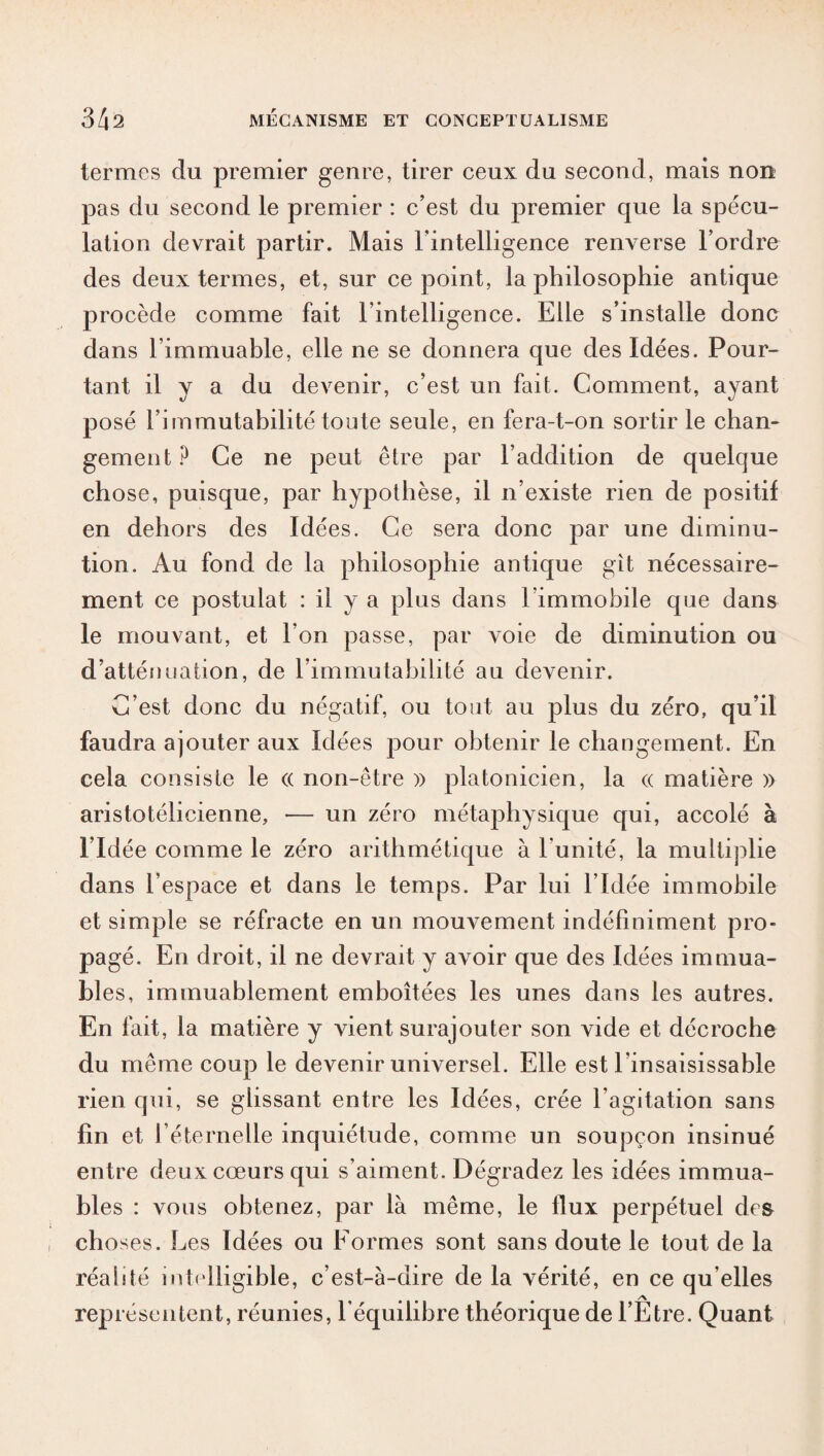 termes du premier genre, tirer ceux du second, mais non pas du second le premier : c’est du premier que la spécu¬ lation devrait partir. Mais l'intelligence renverse l’ordre des deux termes, et, sur ce point, la philosophie antique procède comme fait l’intelligence. Elle s’installe donc dans l’immuable, elle ne se donnera que des Idées. Pour¬ tant il y a du devenir, c’est un fait. Comment, ayant posé l’immutabilité toute seule, en fera-t-on sortir le chan¬ gement? Ce ne peut être par l’addition de quelque chose, puisque, par hypothèse, il n’existe rien de positif en dehors des Idées. Ce sera donc par une diminu¬ tion. Au fond de la philosophie antique gît nécessaire¬ ment ce postulat : il y a plus dans l immobile que dans le mouvant, et l’on passe, par voie de diminution ou d’atténuation, de l’immutabilité au devenir. C’est donc du négatif, ou tout au plus du zéro, qu’il faudra ajouter aux Idées pour obtenir le changement. En cela consiste le <( non-être » platonicien, la « matière » aristotélicienne, — un zéro métaphysique qui, accolé à l’Idée comme le zéro arithmétique à l'unité, la multiplie dans l’espace et dans le temps. Par lui l’Idée immobile et simple se réfracte en un mouvement indéfiniment pro¬ pagé. En droit, il ne devrait y avoir que des Idées immua¬ bles, immuablement emboîtées les unes dans les autres. En fait, la matière y vient surajouter son vide et décroche du même coup le devenir universel. Elle est l’insaisissable rien qui, se glissant entre les Idées, crée l’agitation sans fin et l’éternelle inquiétude, comme un soupçon insinué entre deux cœurs qui s’aiment. Dégradez les idées immua¬ bles : vous obtenez, par là même, le flux perpétuel des choses. Les Idées ou Formes sont sans doute le tout de la réalité intelligible, c’est-à-dire de la vérité, en ce qu elles représentent, réunies, l’équilibre théorique de l’Etre. Quant