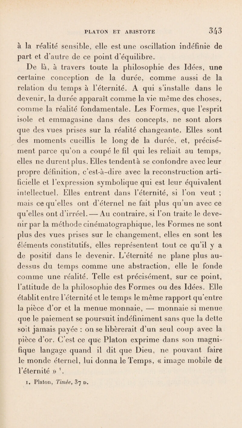 à la réalité sensible, elle est une oscillation indéfinie de part et d’autre de ce point d’équilibre. De là, à travers toute la philosophie des Idées, une certaine conception de la durée, comme aussi de la relation du temps à l’éternité. A qui s’installe dans le devenir, la durée apparaît comme la vie même des choses, comme la réalité fondamentale. Les Formes, que l’esprit isole et emmagasine dans des concepts, ne sont alors que des vues prises sur la réalité changeante. Elles sont des moments cueillis le long de la durée, et, précisé¬ ment parce qu’on a coupé le fil qui les reliait au temps, elles ne durent plus. Elles tendentà se conlondre avec leur propre définition, c’est-à-dire avec la reconstruction arti¬ ficielle et l’expression symbolique qui est leur équivalent intellectuel. Elles entrent dans l’éternité, si l’on veut ; mais ce qu elles ont d’éternel ne fait plus qu’un avec ce qu’elles ont d’irréel. — Au contraire, si l’on traite le deve¬ nir par la méthode cinématographique, les Formes ne sont plus des vues prises sur le changement, elles en sont les éléments constitutifs, elles représentent tout ce qu’il y a de positif dans le devenir. L’éternité ne plane plus au- dessus du temps comme une abstraction, elle le fonde comme une réalité. Telle est précisément, sur ce point, l’attitude de la philosophie des Formes ou des Idées. Elle établit entre l’éternité et le temps le même rapport qu’entre la pièce d’or et la menue monnaie, — monnaie si menue que le paiement se poursuit indéfiniment sans que la dette soit jamais payée : on se libérerait d’un seul coup avec la pièce d’or. C’est ce que Platon exprime dans son magni¬ fique langage quand il dit que Dieu, ne pouvant faire le monde éternel, lui donna le Temps, « image mobile de l’éternité » 1. i. Platon, Timée, 37 d.