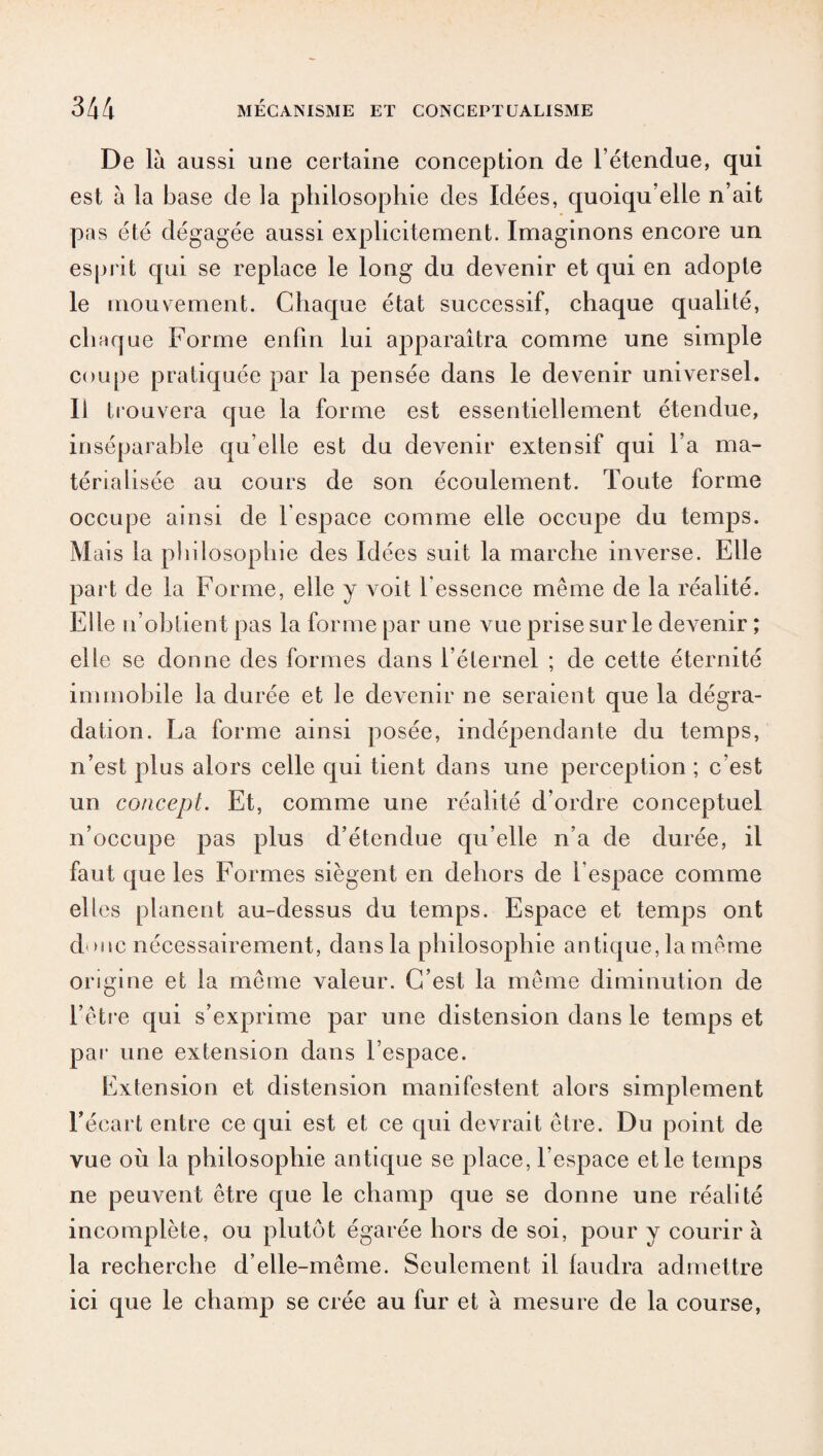De là aussi une certaine conception de l’étendue, qui est à la base de la philosophie des Idées, quoiqu’elle n’ait pas été dégagée aussi explicitement. Imaginons encore un esprit qui se replace le long du devenir et qui en adopte le mouvement. Chaque état successif, chaque qualité, chaque Forme enfin lui apparaîtra comme une simple coupe pratiquée par la pensée dans le devenir universel. Il trouvera que la forme est essentiellement étendue, inséparable qu’elle est du devenir extensif qui l’a ma¬ térialisée au cours de son écoulement. Toute forme occupe ainsi de l'espace comme elle occupe du temps. M ais la philosophie des Idées suit la marche inverse. Elle part de la Forme, elle y voit l’essence même de la réalité. Elle n’obtient pas la forme par une vue prise sur le devenir ; elle se donne des formes dans l’éternel ; de cette éternité immobile la durée et le devenir ne seraient que la dégra¬ dation. La forme ainsi posée, indépendante du temps, n’est plus alors celle qui tient dans une perception ; c’est un concept. Et, comme une réalité d’ordre conceptuel n’occupe pas plus d’étendue qu’elle n’a de durée, il faut que les Formes siègent en dehors de l’espace comme elles planent au-dessus du temps. Espace et temps ont d hic nécessairement, dans la philosophie antique, la même origine et la même valeur. C’est la même diminution de l’être qui s’exprime par une distension dans le temps et par une extension dans l’espace. Extension et distension manifestent alors simplement l’écart entre ce qui est et ce qui devrait être. Du point de vue où la philosophie antique se place, l’espace et le temps ne peuvent être que le champ que se donne une réalité incomplète, ou plutôt égarée hors de soi, pour y courir à la recherche d’elle-même. Seulement il faudra admettre ici que le champ se crée au fur et à mesure de la course,