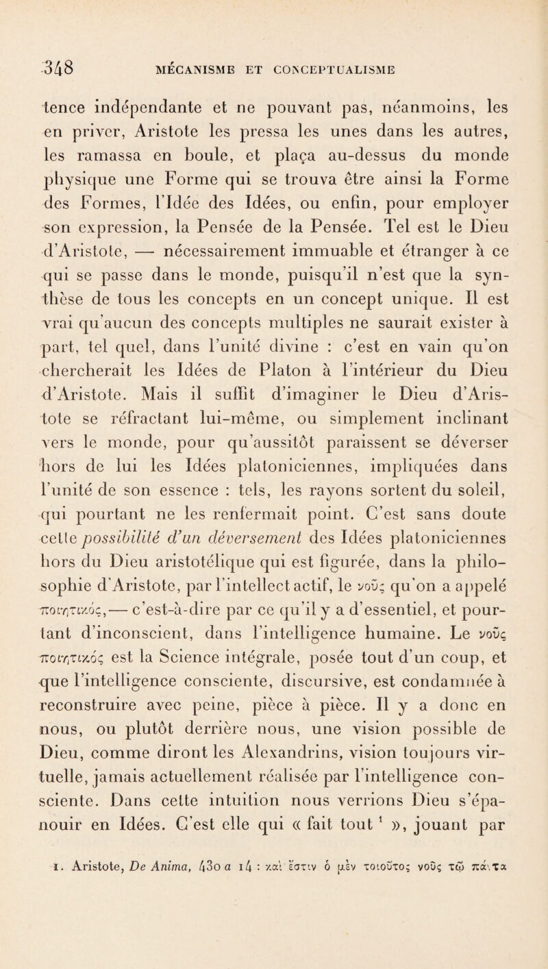 tence indépendante et ne pouvant pas, néanmoins, les en priver, Aristote les pressa les unes dans les autres, les ramassa en boule, et plaça au-dessus du monde physique une Forme qui se trouva être ainsi la Forme des Formes, l’Idée des Idées, ou enfin, pour employer son expression, la Pensée de la Pensée. Tel est le Dieu d’Aristote, — nécessairement immuable et étranger à ce qui se passe dans le monde, puisqu’il n’est que la syn¬ thèse de tous les concepts en un concept unique. Il est vrai qu’aucun des concepts multiples ne saurait exister à part, tel quel, dans l’unité divine : c’est en vain qu’on chercherait les Idées de Platon à l’intérieur du Dieu d’Aristote. Mais il suffît d’imaginer le Dieu d’Aris¬ tote se réfractant lui-même, ou simplement inclinant vers le monde, pour qu’aussitôt paraissent se déverser hors de lui les Idées platoniciennes, impliquées dans l’unité de son essence : tels, les rayons sortent du soleil, qui pourtant ne les renfermait point. C’est sans doute cctle possibilité d'an déversement des Idées platoniciennes hors du Dieu aristotélique qui est figurée, dans la philo¬ sophie d’Aristote, par l’intellect actif, le voü; qu'on a appelé ■7rotY)Tf/-ôç,— c’est-à-dire par ce qu’il y a d’essentiel, et pour¬ tant d’inconscient, dans l’intelligence humaine. Le vovç 7iOLYtZLxoç est la Science intégrale, posée tout d’un coup, et que l’intelligence consciente, discursive, est condamnée à reconstruire avec peine, pièce à pièce. Il y a donc en nous, ou plutôt derrière nous, une vision possible de Dieu, comme diront les Alexandrins, vision toujours vir¬ tuelle, jamais actuellement réalisée par l’intelligence con¬ sciente. Dans cette intuition nous verrions Dieu s’épa¬ nouir en Idées. C’est elle qui « fait tout 1 », jouant par i. Aristote, De Anima, t\Zo a i4 : ‘/.où ëaxiv ô [rèv toloû'to; voûç tôj îca\Ta