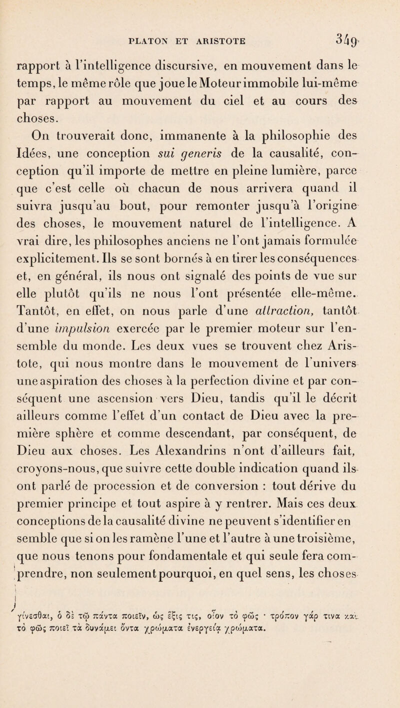 rapport à l'intelligence discursive, en mouvement dans le temps, le même rôle que joue le Moteur immobile lui-même par rapport au mouvement du ciel et au cours des choses. On trouverait donc, immanente à la philosophie des Idées, une conception sai generis de la causalité, con¬ ception qu’il importe de mettre en pleine lumière, parce que c’est celle où chacun de nous arrivera quand il suivra jusqu’au bout, pour remonter jusqu’à l’origine des choses, le mouvement naturel de l’intelligence. A vrai dire, les philosophes anciens ne l’ont jamais formulée explicitement. Ils se sont bornés à en tirer les conséquences et, en général, ils nous ont signalé des points de vue sur elle plutôt qu’ils ne nous l’ont présentée elle-même. Tantôt, en effet, on nous parle d’une attraction, tantôt d’une impulsion exercée par le premier moteur sur l’en¬ semble du monde. Les deux vues se trouvent chez Aris¬ tote, qui nous montre dans le mouvement de l’univers une aspiration des choses à la perfection divine et par con¬ séquent une ascension vers Dieu, tandis qu’il le décrit ailleurs comme l’effet d’un contact de Dieu avec la pre¬ mière sphère et comme descendant, par conséquent, de Dieu aux choses. Les Alexandrins n’ont d’ailleurs fait, croyons-nous, que suivre cette double indication quand ils ont parlé de procession et de conversion : tout dérive du premier principe et tout aspire à y rentrer. Mais ces deux conceptions de la causalité divine ne peuvent s’identifier en semble que si on les ramène l’une et l’autre à une troisième, que nous tenons pour fondamentale et qui seule fera com¬ prendre, non seulement pourquoi, en quel sens, les choses I Y'veaQat, ô oè xû îcavxa tcoieÎv, wç é'Çiç xiç, otov xo • xporcov yap xiva y.au xô <pa>; TtoiEÎ xà 8uvap.ei ôvxa ypwp.axa ivepyeia ypcopiaxa.