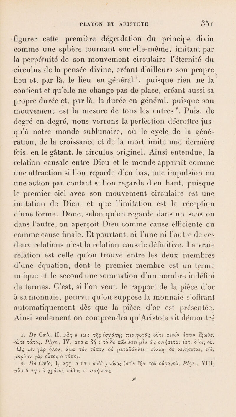 figurer cette première dégradation du principe divin comme une sphère tournant sur elle-même, imitant par la perpétuité de son mouvement circulaire l’éternité du circulus de la pensée divine, créant d’ailleurs son propre lieu et, par là, le lieu en général \ puisque rien ne la contient et qu’elle ne change pas de place, créant aussi sa propre durée et, par là, la durée en général, puisque son mouvement est la mesure de tous les autres 1 2. Puis, de degré en degré, nous verrons la perfection décroître jus¬ qu’à notre monde sublunaire, où le cycle de la géné¬ ration, de la croissance et de la mort imite une dernière fois, en le gâtant, le circulus originel. Ainsi entendue, la relation causale entre Dieu et le monde apparaît comme une attraction si l’on regarde d’en bas, une impulsion ou une action par contact si l’on regarde d’en haut, puisque le premier ciel avec son mouvement circulaire est une imitation de Dieu, et que limitation est la réception d’une forme. Donc, selon qu’on regarde dans un sens ou dans l’autre, on aperçoit Dieu comme cause efficiente ou comme cause finale. Et pourtant, ni l’une ni l’autre de ces deux relations n’est la relation causale définitive. La vraie relation est celle qu’on trouve entre les deux membres d’une équation, dont le premier membre est un terme unique et le second une sommation d’un nombre indéfini de termes. C’est, si l’on veut, le rapport de la pièce d'or à sa monnaie, pourvu qu’on suppose la monnaie s’ollrant automatiquement dès que la pièce d’or est présentée. Ainsi seulement on comprendra qu’Aristote ait démontré 1. De Cælo, II, 287 a 12 : xfjç say_ax7]<; rapicpopaç ouïs xevov èax^v eÇcuOsv ouxe T07C0;. Phys., IV, 212 a 34 : to 8s x:av eaxi [Jtiv wç xiv/Jaexat saxt 0 a»; où', 'Qç piv yàp ôXov, apia xov xotîov ou [i.Exa6àXXsc • xuxXw oà xivrjaEXat, tojv p.op''cov yàp oûxo; 0 xot:o;. 2. De Cælo, I, 279 a 12 : ojôsypovoç 1$™ s'Ça; xou oùpavou. Phys., VIII, ^5i b 27 : 6 y_po'vo; tïcHOo; xc xiv^aecoj.