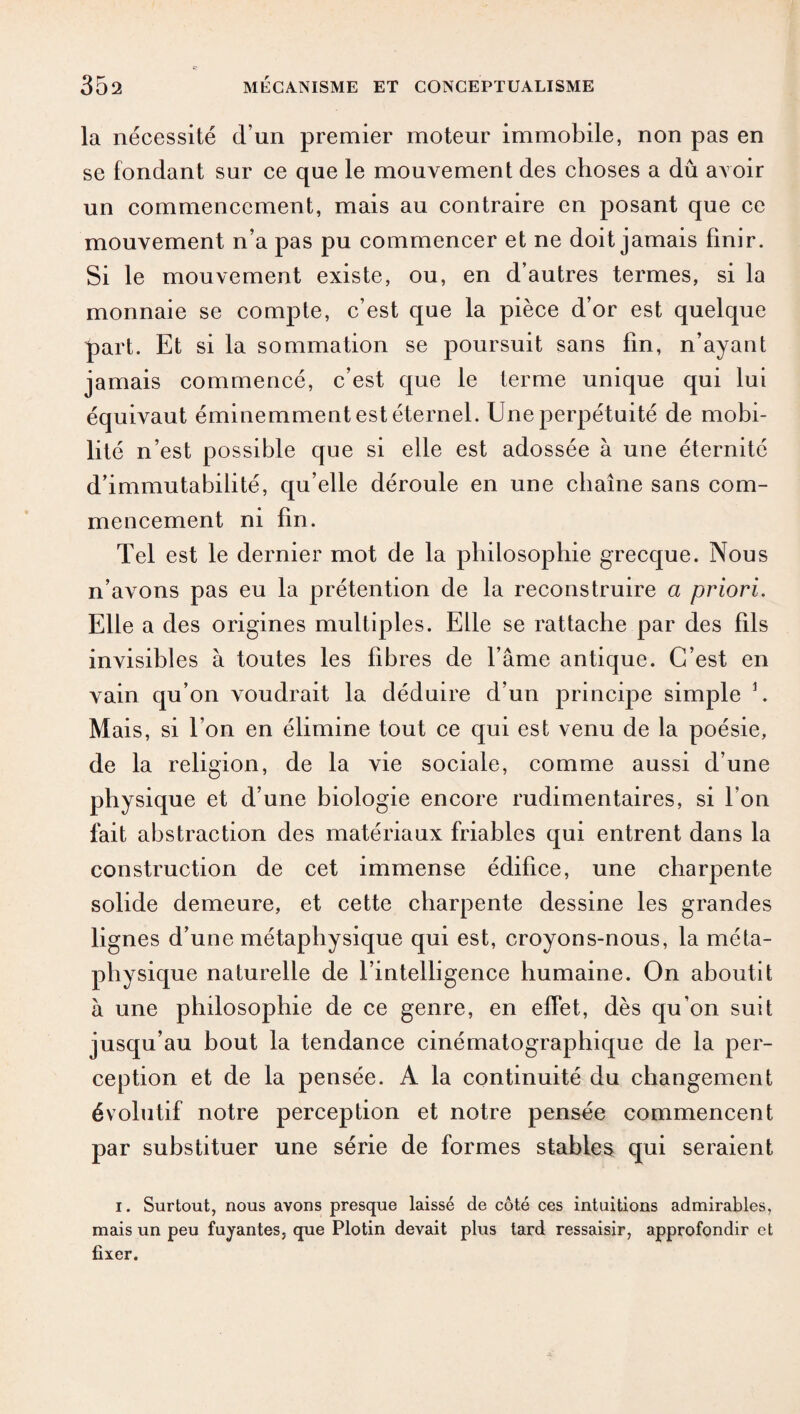 la nécessité d’un premier moteur immobile, non pas en se fondant sur ce que le mouvement des choses a dû avoir un commencement, mais au contraire en posant que ce mouvement n’a pas pu commencer et ne doit jamais finir. Si le mouvement existe, ou, en d’autres termes, si la monnaie se compte, c’est que la pièce d’or est quelque part. Et si la sommation se poursuit sans fin, n’ayant jamais commencé, c’est que le terme unique qui lui équivaut éminemment est éternel. Une perpétuité de mobi¬ lité n’est possible que si elle est adossée à une éternité d’immutabilité, qu’elle déroule en une chaîne sans com¬ mencement ni fin. Tel est le dernier mot de la philosophie grecque. Nous n’avons pas eu la prétention de la reconstruire a priori. Elle a des origines multiples. Elle se rattache par des fils invisibles à toutes les fibres de l’âme antique. C’est en vain qu’on voudrait la déduire d’un principe simple 1. Mais, si bon en élimine tout ce qui est venu de la poésie, de la religion, de la vie sociale, comme aussi d’une physique et d’une biologie encore rudimentaires, si bon fait abstraction des matériaux friables qui entrent dans la construction de cet immense édifice, une charpente solide demeure, et cette charpente dessine les grandes lignes d’une métaphysique qui est, croyons-nous, la méta¬ physique naturelle de l’intelligence humaine. On aboutit à une philosophie de ce genre, en effet, dès qu’on suit jusqu’au bout la tendance cinématographique de la per¬ ception et de la pensée. A la continuité du changement évolutif notre perception et notre pensée commencent par substituer une série de formes stables qui seraient i. Surtout, nous avons presque laissé de côté ces intuitions admirables, mais un peu fuyantes, que Plotin devait plus tard ressaisir, approfondir et fixer.