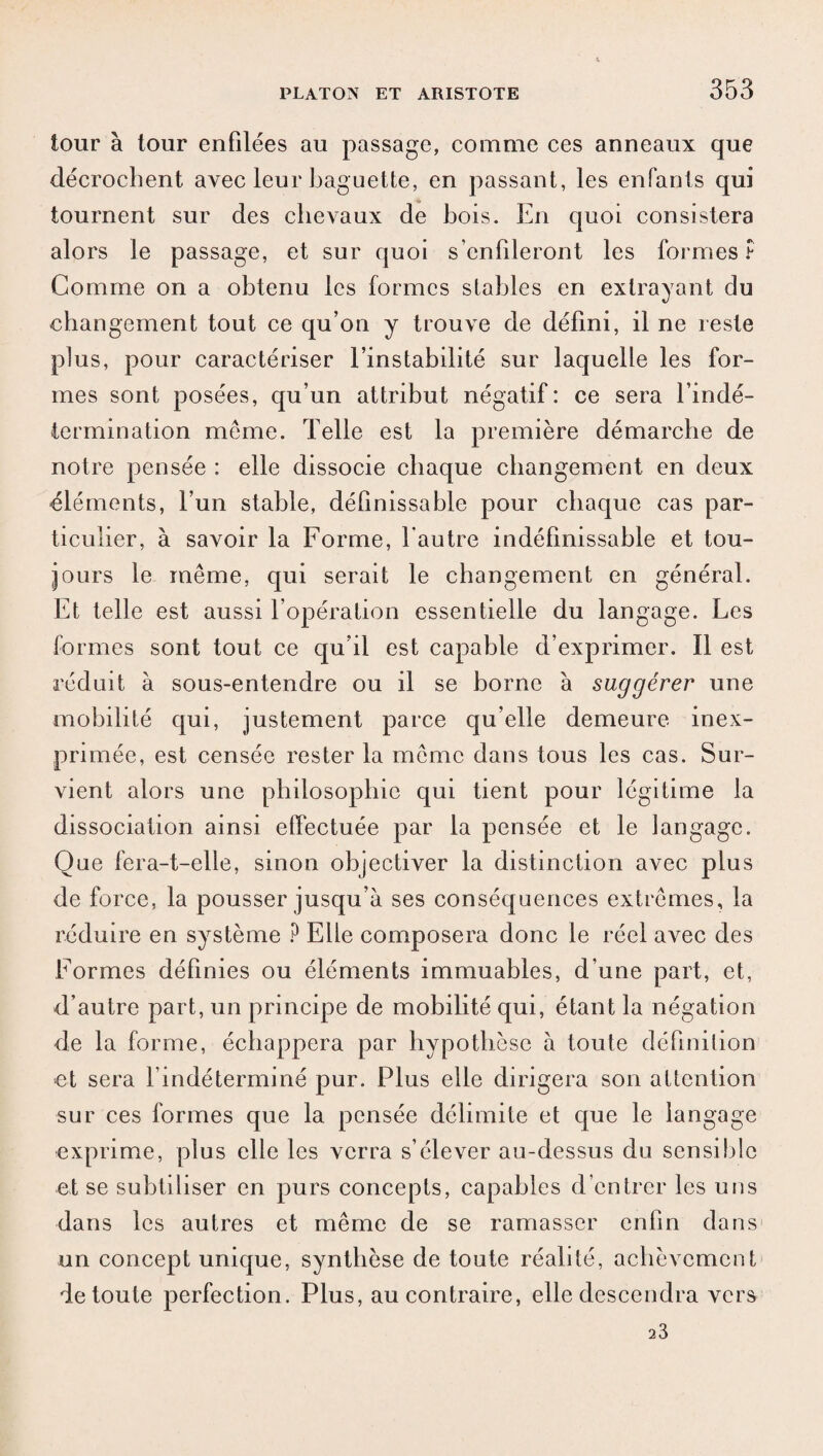 tour à tour enfilées au passage, comme ces anneaux que décrochent avec leur baguette, en passant, les enfants qui tournent sur des chevaux de bois. En quoi consistera alors le passage, et sur quoi s’enfileront les formes? Comme on a obtenu les formes stables en extrayant du changement tout ce qu’on y trouve de défini, il ne reste plus, pour caractériser l’instabilité sur laquelle les for¬ mes sont posées, qu’un attribut négatif: ce sera l’indé¬ termination meme. Telle est la première démarche de notre pensée : elle dissocie chaque changement en deux cléments, l’un stable, définissable pour chaque cas par¬ ticulier, à savoir la Forme, l'autre indéfinissable et tou¬ jours le même, qui serait le changement en général. Et telle est aussi l’opération essentielle du langage. Les formes sont tout ce qu’il est capable d’exprimer. Il est réduit à sous-entendre ou il se borne à suggérer une mobilité qui, justement parce qu’elle demeure inex¬ primée, est censée rester la même dans tous les cas. Sur¬ vient alors une philosophie qui tient pour légitime la dissociation ainsi effectuée par la pensée et le langage. Que fera-t-elle, sinon objectiver la distinction avec plus de force, la pousser jusqu’à ses conséquences extrêmes, la réduire en système ? Elle composera donc le réel avec des Formes définies ou éléments immuables, d’une part, et, d’autre part, un principe de mobilité qui, étant la négation de la forme, échappera par hypothèse à toute définition et sera l’indéterminé pur. Plus elle dirigera son attention sur ces formes que la pensée délimite et que le la ngage exprime, plus elle les verra s’élever au-dessus du sensible et se subtiliser en purs concepts, capables d’entrer les uns dans les autres et même de se ramasser enfin dans un concept unique, synthèse de toute réalité, achèvement de toute perfection. Plus, au contraire, elle descendra vers 23