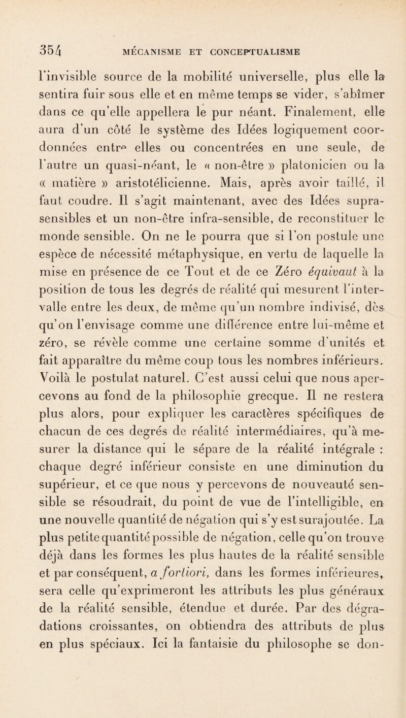 l’invisible source cle la mobilité universelle, plus elle la sentira fuir sous elle et en même temps se vider, s’abîmer dans ce qu’elle appellera le pur néant. Finalement, elle aura d’un côté le système des Idées logiquement coor¬ données entr^ elles ou concentrées en une seule, de l’autre un quasi-néant, le « non-être » platonicien ou la (( matière » aristotélicienne. Mais, après avoir taillé, il faut coudre. Il s’agit maintenant, avec des Idées supra- sensibles et un non-être infra-sensible, de reconstituer le monde sensible. On ne le pourra que si l’on postule une espèce de nécessité métaphysique, en vertu de laquelle la mise en présence de ce Tout et de ce Zéro équivaut à la position de tous les degrés de réalité qui mesurent l’inter¬ valle entre les deux, de même qu’un nombre indivisé, dc& qu’on l’envisage comme une différence entre lui-même et zéro, se révèle comme une certaine somme d’unités et fait apparaître du même coup tous les nombres inférieurs. Voilà le postulat naturel. C’est aussi celui que nous aper¬ cevons au fond de la philosophie grecque. Il ne restera plus alors, pour expliquer les caractères spécifiques de chacun de ces degrés de réalité intermédiaires, qu’à me¬ surer la distance qui le sépare de la réalité intégrale : chaque degré inférieur consiste en une diminution du supérieur, et ce que nous y percevons de nouveauté sen¬ sible se résoudrait, du point de vue de l’intelligible, en une nouvelle quantité de négation qui s’y est surajoutée. La plus petite quantité possible de négation, celle qu’on trouve déjà dans les formes les plus hautes de la réalité sensible et par conséquent, a fortiori, dans les formes inférieures, sera celle qu’exprimeront les attributs les plus généraux de la réalité sensible, étendue et durée. Par des dégra¬ dations croissantes, on obtiendra des attributs de plus en plus spéciaux. Ici la fantaisie du philosophe se don-