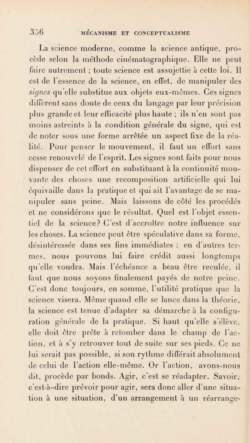 La science moderne, comme la science antique, pro¬ cède selon la méthode cinématographique. Elle ne peut faire autrement ; toute science est assujettie à cette loi. 11 est de l’essence de la science, en effet, de manipuler des signes qu elle substitue aux objets eux-mêmes. Ces signes diffèrent sans doute de ceux du langage par leur précision plus grande et leur efficacité plus haute ; ils n’en sont pas moins astreints à la condition générale du signe, qui est de noter sous une forme arrêtée un aspect fixe de la réa¬ lité. Pour penser le mouvement, il faut un effort sans cesse renouvelé de l'esprit. Les signes sont faits pour nous dispenser de cet effort en substituant à la continuité mou¬ vante des choses une recomposition artificielle qui lui équivaille dans la pratique et qui ait l’avantage de se ma¬ nipuler sans peine. Mais laissons de côté les procédés et ne considérons que le résultat. Quel est l’objet essen¬ tiel de la science? C’est d’accroître notre influence sur les choses. La science peut être spéculative dans sa forme, désintéressée dans ses fins immédiates : en d’autres ter¬ mes, nous pouvons lui faire crédit aussi longtemps qu’elle voudra. Mais l’échéance a beau être reculée, il faut que nous soyons finalement payés de notre peine. C’est donc toujours, en somme, l’utilité pratique que la science visera. Même quand elle se lance dans la théorie, la science est tenue d’adapter sa démarche à la configu¬ ration générale de la pratique. Si haut qu’elle s’élève, elle doit être prête à retomber dans le champ de fac¬ tion, et à s’y retrouver tout de suite sur ses pieds. Ce ne lui serait pas possible, si son rythme différait absolument de celui de l’action elle-même. Or l’action, avons-nous dit, procède par bonds. Agir, c’est se réadapter. Savoir, c’est-à-dire prévoir pour agir, sera donc aller d’une situa¬ tion à une situation, d’un arrangement à un réarrange-