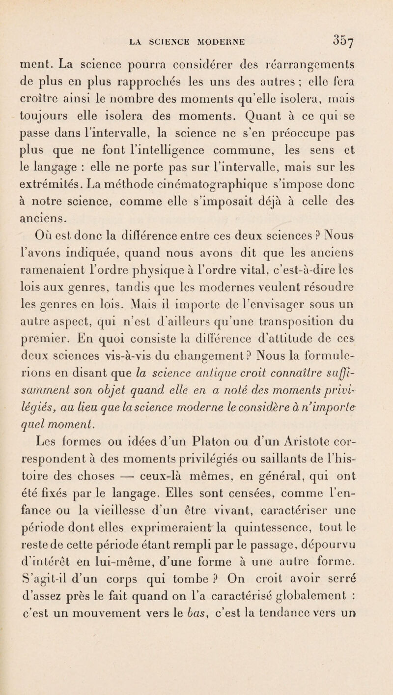 ment. La science pourra considérer des réarrangements de plus en plus rapprochés les uns des autres ; elle fera croître ainsi le nombre des moments qu’elle isolera, mais toujours elle isolera des moments. Quant à ce qui se passe dans l’intervalle, la science ne s’en préoccupe pas plus que ne font l’intelligence commune, les sens et le langage : elle ne porte pas sur l’intervalle, mais sur les extrémités. La méthode cinématographique s’impose donc à notre science, comme elle s’imposait déjà à celle des anciens. Où est donc la différence entre ces deux sciences ? Nous l’avons indiquée, quand nous avons dit que les anciens ramenaient l’ordre physique à l’ordre vital, c’est-à-dire les lois aux genres, tandis que les modernes veulent résoudre les genres en lois. Mais il importe de l’envisager sous un autre aspect, qui n’est d'ailleurs qu’une transposition du premier. En quoi consiste la différence d’attitude de ces deux sciences vis-à-vis du changement? Nous la formule¬ rions en disant que la science antique croit connaître suffi¬ samment son objet quand elle en a noté des moments privi¬ légiés, au lieu que la science moderne le considère à n importe quel moment. Les formes ou idées d’un Platon ou d’un Aristote cor¬ respondent à des moments privilégiés ou saillants de l’his¬ toire des choses — ceux-là mêmes, en général, qui ont été fixés par le langage. Elles sont censées, comme l’en¬ fance ou la vieillesse d’un être vivant, caractériser une période dont elles exprimeraient la quintessence, tout le reste de cette période étant rempli par le passage, dépourvu d’intérêt en lui-même, d’une forme à une autre forme. S’agit-il d’un corps qui tombe ? On croit avoir serré d’assez près le fait quand on l’a caractérisé globalement : c’est un mouvement vers le bas, c’est la tendance vers un