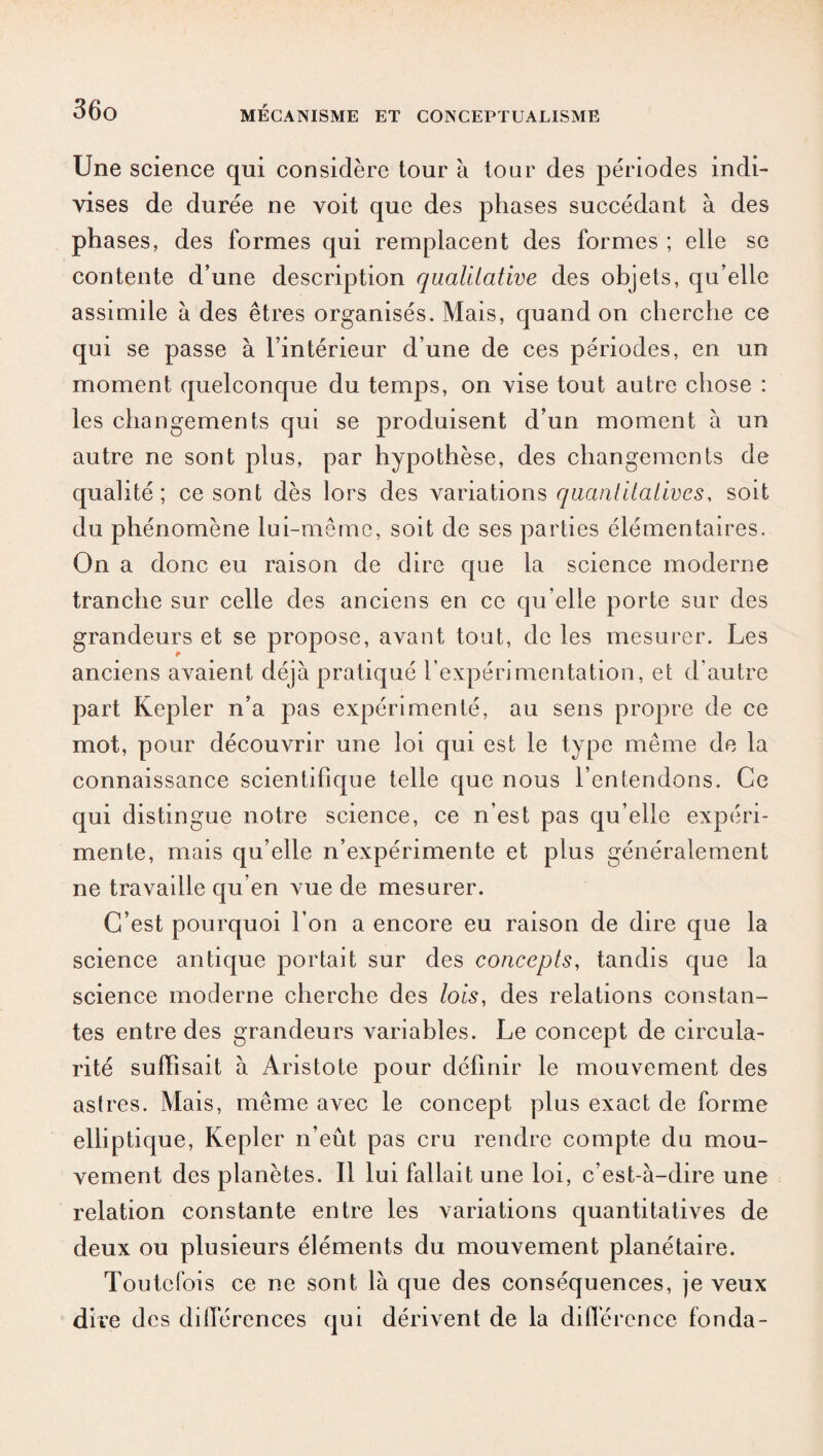 Une science qui considère tour à tour des périodes indi¬ vises de durée ne voit que des phases succédant à des phases, des formes qui remplacent des formes ; elle se contente d’une description qualitative des objets, qu’elle assimile à des êtres organisés. Mais, quand on cherche ce qui se passe à l’intérieur d’une de ces périodes, en un moment quelconque du temps, on vise tout autre chose : les changements qui se produisent d’un moment à un autre ne sont plus, par hypothèse, des changements de qualité; ce sont dès lors des variations quantitatives, soit du phénomène lui-même, soit de ses parties élémentaires. On a donc eu raison de dire que la science moderne tranche sur celle des anciens en ce qu elle porte sur des grandeurs et se propose, avant tout, de les mesurer. Les anciens avaient déjà pratiqué l’expérimentation, et d’autre part Kepler n’a pas expérimenté, au sens propre de ce mot, pour découvrir une loi qui est le type même de la connaissance scientifique telle que nous l’entendons. Ce qui distingue notre science, ce n’est pas qu’elle expéri¬ mente, mais qu’elle n’expérimente et plus généralement ne travaille qu’en vue de mesurer. C’est pourquoi l’on a encore eu raison de dire que la science antique portait sur des concepts, tandis que la science moderne cherche des lois, des relations constan¬ tes entre des grandeurs variables. Le concept de circula¬ rité suffisait à Aristote pour définir le mouvement des astres. Mais, même avec le concept plus exact de forme elliptique, Kepler n’eût pas cru rendre compte du mou¬ vement des planètes. Il lui fallait une loi, c’est-à-dire une relation constante entre les variations quantitatives de deux ou plusieurs éléments du mouvement planétaire. Toutefois ce ne sont là que des conséquences, je veux dire des différences qui dérivent de la différence fonda-