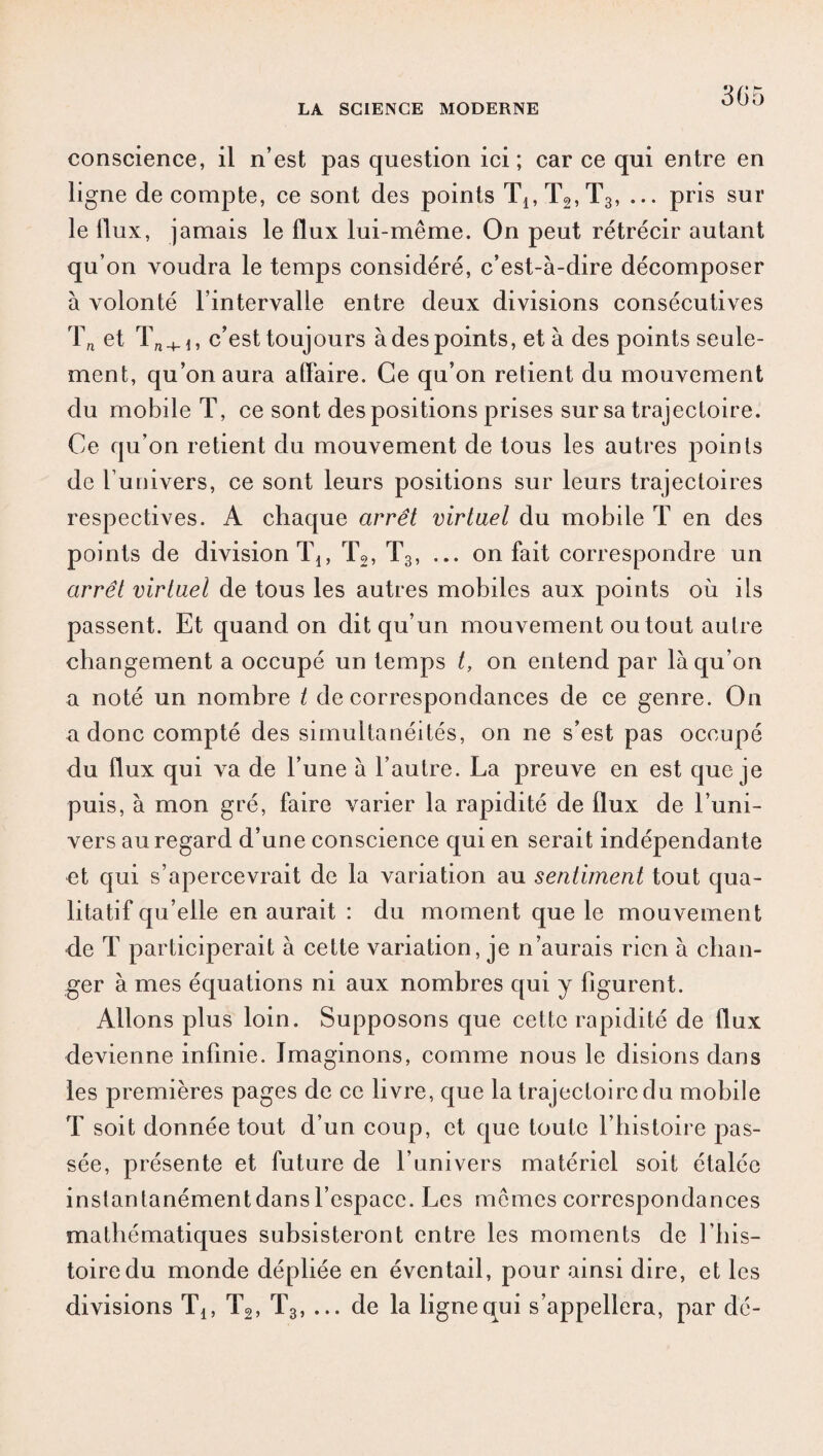 conscience, il n’est pas question ici; car ce qui entre en ligne décompté, ce sont des points Tj,T2,T3, ... pris sur le flux, jamais le flux lui-même. On peut rétrécir autant qu’on voudra le temps considéré, c’est-à-dire décomposer à volonté l’intervalle entre deux divisions consécutives Tn et + c’est toujours à des points, et à des points seule¬ ment, qu’on aura affaire. Ce qu’on retient du mouvement du mobile T, ce sont des positions prises sur sa trajectoire. Ce qu’on retient du mouvement de tous les autres points de l’univers, ce sont leurs positions sur leurs trajectoires respectives. A chaque arrêt virtuel du mobile T en des points de division Tj, T2, T3, ... on fait correspondre un arrêt virtuel de tous les autres mobiles aux points où ils passent. Et quand on dit qu’un mouvement ou tout autre changement a occupé un temps t, on entend par là qu’on a noté un nombre t de correspondances de ce genre. On a donc compté des simultanéités, on ne s’est pas occupé du flux qui va de l’une à l’autre. La preuve en est que je puis, à mon gré, faire varier la rapidité de flux de l’uni¬ vers au regard d’une conscience qui en serait indépendante et qui s’apercevrait de la variation au sentiment tout qua¬ litatif qu’elle en aurait : du moment que le mouvement de T participerait à cette variation, je n’aurais rien à chan¬ ger à mes équations ni aux nombres qui y figurent. Allons plus loin. Supposons que cette rapidité de flux devienne infinie. Imaginons, comme nous le disions dans les premières pages de ce livre, que la trajectoire du mobile T soit donnée tout d’un coup, et que toute l’histoire pas¬ sée, présente et future de l univers matériel soit étalée instantanémentdansl’espace. Les mêmes correspondances mathématiques subsisteront entre les moments de l’his¬ toire du monde dépliée en éventail, pour ainsi dire, et les divisions Tl5 T2, T3, ... de la ligne qui s’appellera, par dé-