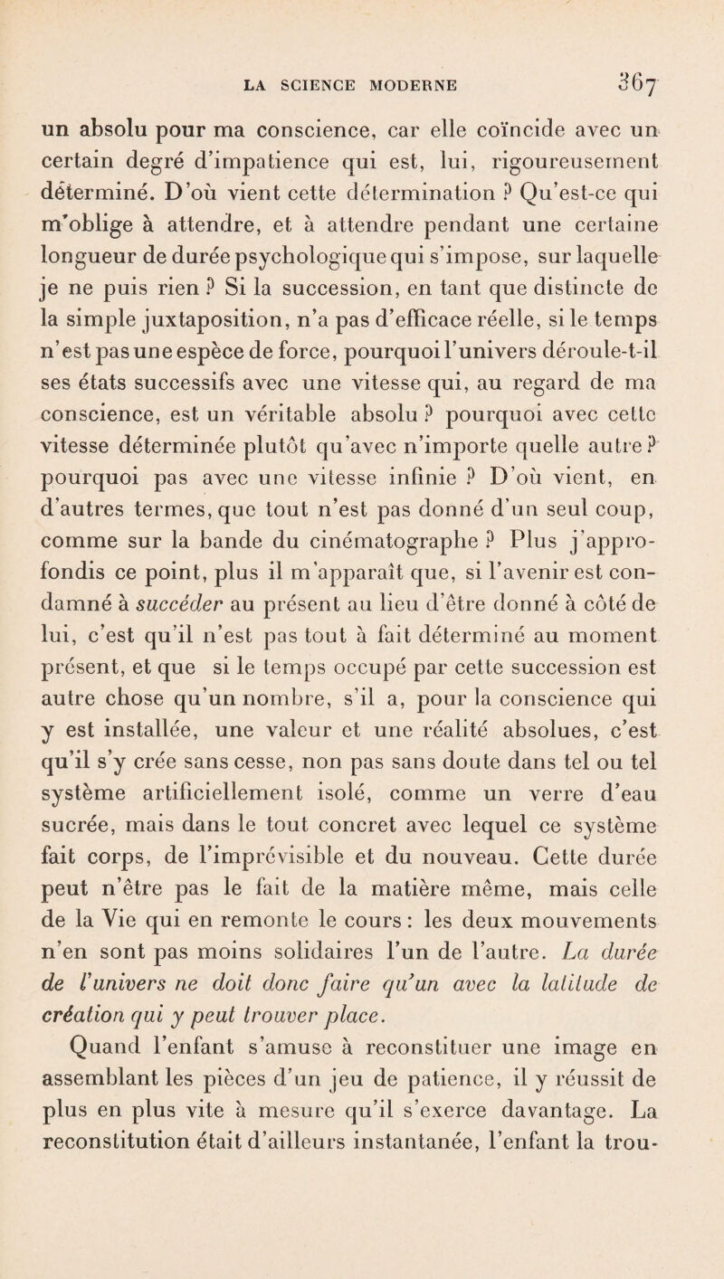 un absolu pour ma conscience, car elle coïncide avec un certain degré d’impatience qui est, lui, rigoureusement déterminé. D’où vient cette détermination ? Qu’est-ce qui m’oblige à attendre, et à attendre pendant une certaine longueur de durée psychologique qui s’impose, sur laquelle je ne puis rien ? Si la succession, en tant que distincte de la simple juxtaposition, n’a pas d’efficace réelle, si le temps n’est pas une espèce de force, pourquoi l’univers déroule-t-il ses états successifs avec une vitesse qui, au regard de ma conscience, est un véritable absolu ? pourquoi avec cette vitesse déterminée plutôt qu’avec n’importe quelle autre? pourquoi pas avec une vitesse infinie ? D’où vient, en d’autres termes, que tout n’est pas donné d’un seul coup, comme sur la bande du cinématographe ? Plus j’appro¬ fondis ce point, plus il m’apparaît que, si l’avenir est con¬ damné à succéder au présent au lieu d’être donné à côté de lui, c’est qu’il n’est pas tout à fait déterminé au moment présent, et que si le temps occupé par cette succession est autre chose qu’un nombre, s’il a, pour la conscience qui y est installée, une valeur et une réalité absolues, c’est qu’il s’y crée sans cesse, non pas sans doute dans tel ou tel système artificiellement isolé, comme un verre d’eau sucrée, mais dans le tout concret avec lequel ce système fait corps, de l’imprévisible et du nouveau. Cette durée peut n’être pas le fait de la matière même, mais celle de la Vie qui en remonte le cours : les deux mouvements n’en sont pas moins solidaires l’un de l’autre. La durée de runivers ne doit donc faire quun avec la latitude de création qui y peut trouver place. Quand l’enfant s’amuse à reconstituer une image en assemblant les pièces d’un jeu de patience, il y réussit de plus en plus vite à mesure qu’il s’exerce davantage. La reconstitution était d’ailleurs instantanée, l’enfant la trou-