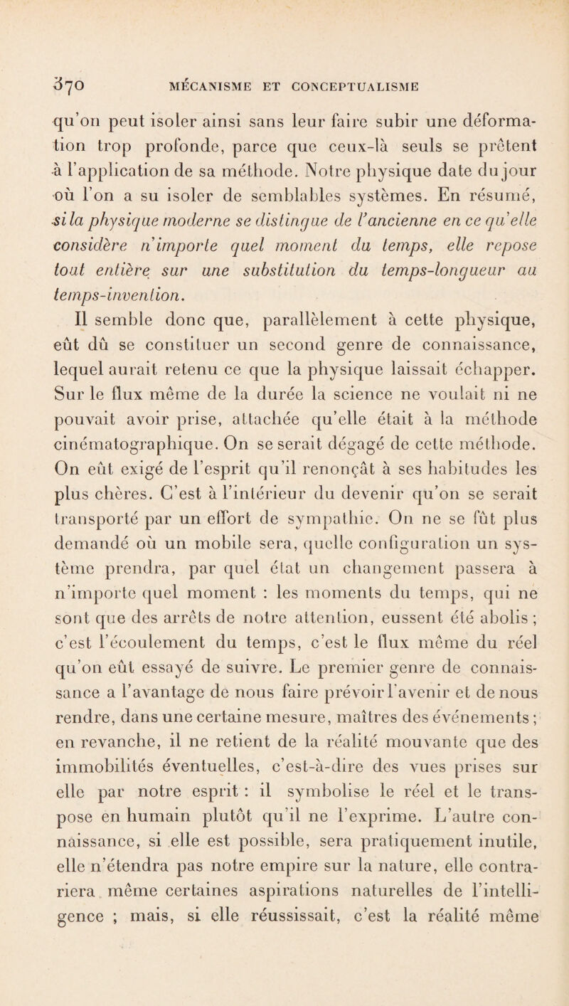 qu’on peut isoler ainsi sans leur faire subir une déforma¬ tion trop profonde, parce que ceux-là seuls se prêtent à l’application de sa méthode. Notre physique date du jour où l’on a su isoler de semblables systèmes. En résumé, si la physique moderne se distingue de l'ancienne en ce quelle considère n importe quel moment du temps, elle repose tout entière sur une substitution du temps-longueur au temps-inven t ion. Il semble donc que, parallèlement à cette physique, eût dû se constituer un second genre de connaissance, lequel aurait retenu ce que la physique laissait échapper. Sur le flux même de la durée la science ne voulait ni ne pouvait avoir prise, attachée qu’elle était à la méthode cinématographique. On se serait dégagé de cette méthode. On eût exigé de l’esprit qu’il renonçât à ses habitudes les plus chères. C’est à l’intérieur du devenir qu’on se serait transporté par un effort de sympathie. On ne se fût plus demandé où un mobile sera, quelle configuration un sys¬ tème prendra, par quel état un changement passera à n’importe quel moment : les moments du temps, qui ne sont que des arrêts de notre attention, eussent été abolis ; c’est l’écoulement du temps, c’est le flux même du réel qu’on eût essayé de suivre. Le premier genre de connais¬ sance a l’avantage de nous faire prévoir l’avenir et de nous rendre, dans une certaine mesure, maîtres des événements ; en revanche, il ne retient de la réalité mouvante que des immobilités éventuelles, c’est-à-dire des Arues prises sur elle par notre esprit : il symbolise le réel et le trans¬ pose en humain plutôt qu’il ne l’exprime. L’autre con¬ naissance, si elle est possible, sera pratiquement inutile, elle n’étendra pas notre empire sur la nature, elle contra¬ riera même certaines aspirations naturelles de l’intelli¬ gence ; mais, si elle réussissait, c’est la réalité même