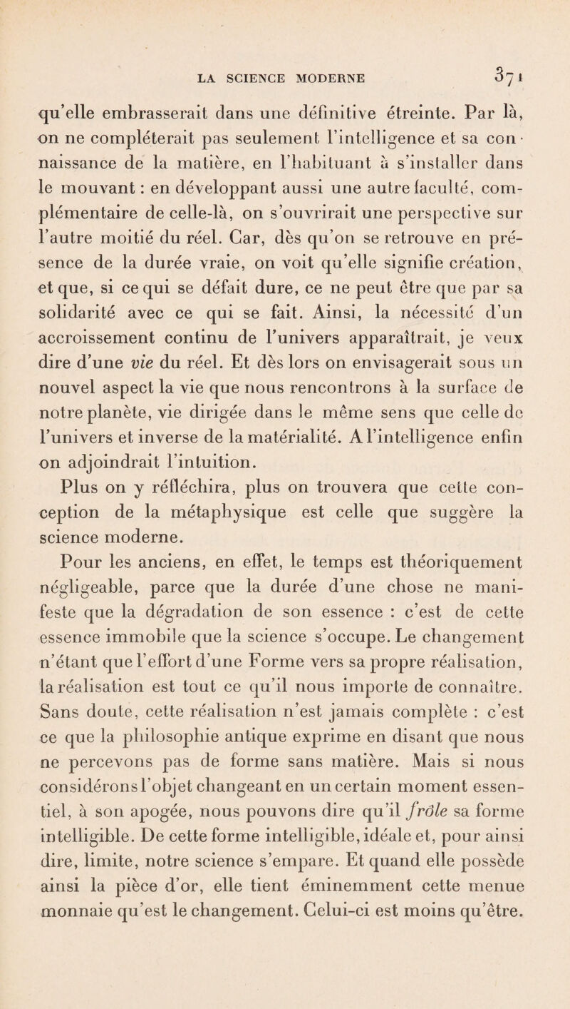 qu’elle embrasserait dans une définitive étreinte. Par là, on ne compléterait pas seulement l’intelligence et sa con¬ naissance de la matière, en l’habituant à s’installer dans le mouvant : en développant aussi une autre laculté, com¬ plémentaire de celle-là, on s’ouvrirait une perspective sur l’autre moitié du réel. Car, dès qu’on se retrouve en pré¬ sence de la durée vraie, on voit qu’elle signifie création, et que, si ce qui se défait dure, ce ne peut être que par sa solidarité avec ce qui se fait. Ainsi, la nécessité d’un accroissement continu de l’univers apparaîtrait, je veux dire d’une vie du réel. Et dès lors on envisagerait sous un nouvel aspect la vie que nous rencontrons à la surface de notre planète, vie dirigée dans le même sens que celle de l’univers et inverse de la matérialité. A l’intelligence enfin on adjoindrait l’intuition. Plus on y réfléchira, plus on trouvera que cette con¬ ception de la métaphysique est celle que suggère la science moderne. Pour les anciens, en effet, le temps est théoriquement négligeable, parce que la durée d’une chose ne mani¬ feste que la dégradation de son essence : c’est de cette essence immobile que la science s’occupe. Le changement n’étant que l’effort d’une Forme vers sa propre réalisation, la réalisation est tout ce qu’il nous importe de connaître. Sans doute, cette réalisation n’est jamais complète : c’est ce que la philosophie antique exprime en disant que nous ne percevons pas de forme sans matière. Mais si nous considérons l’objet changeant en un certain moment essen¬ tiel, à son apogée, nous pouvons dire qu’il frôle sa forme intelligible. De cette forme intelligible, idéale et, pour ainsi dire, limite, notre science s’empare. Et quand elle possède ainsi la pièce d’or, elle tient éminemment cette menue monnaie qu’est le changement. Celui-ci est moins qu’être.
