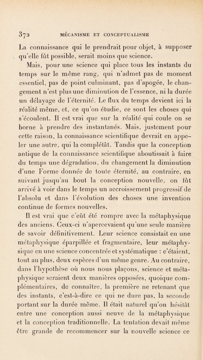 La connaissance qui le prendrait pour objet, à supposer qu’elle fût possible, serait moins que science. Mais, pour une science qui place tous les instants du temps sur le même rang, qui n’admet pas de moment essentiel, pas de point culminant, pas d’apogée, le chan¬ gement n’est plus une diminution de l’essence, ni la durée un délayage de l’éternité. Le flux du temps devient ici la réalité même, et, ce qu’on étudie, ce sont les choses qui s’écoulent. Il est vrai que sur la réalité qui coule on se borne à prendre des instantanés. Mais, justement pour cette raison, la connaissance scientifique devrait en appe¬ ler une autre, qui la complétât. Tandis que la conception antique de la connaissance scientifique aboutissait à faire du temps une dégradation, du changement la diminution d’une Forme donnée de toute éternité, au contraire, en suivant jusqu’au bout la conception nouvelle, on fût arrivé à voir dans le temps un accroissement progressif de l’absolu et dans l’évolution des choses une invention continue de formes nouvelles. Il est vrai que c’eût été rompre avec la métaphysique des anciens. Ceux-ci n’aperceA^aient qu’une seule manière de savoir définitivement. Leur science consistait en une métaphysique éparpillée et fragmentaire, leur métaphy¬ sique en une science concentrée et systématique : c’étaient, tout au plus, deux espèces d’un même genre. Au contraire, dans f hypothèse où nous nous plaçons, science et méta¬ physique seraient deux manières opposées, quoique com¬ plémentaires, de connaître, la première ne retenant que des instants, c’est-à-dire ce qui ne dure pas, la seconde portant sur la durée même. Il était naturel qu’on hésitât entre une conception aussi neuve de la métaphysique et la conception traditionnelle. La tentation devait même être grande de recommencer sur la nouvelle science ce