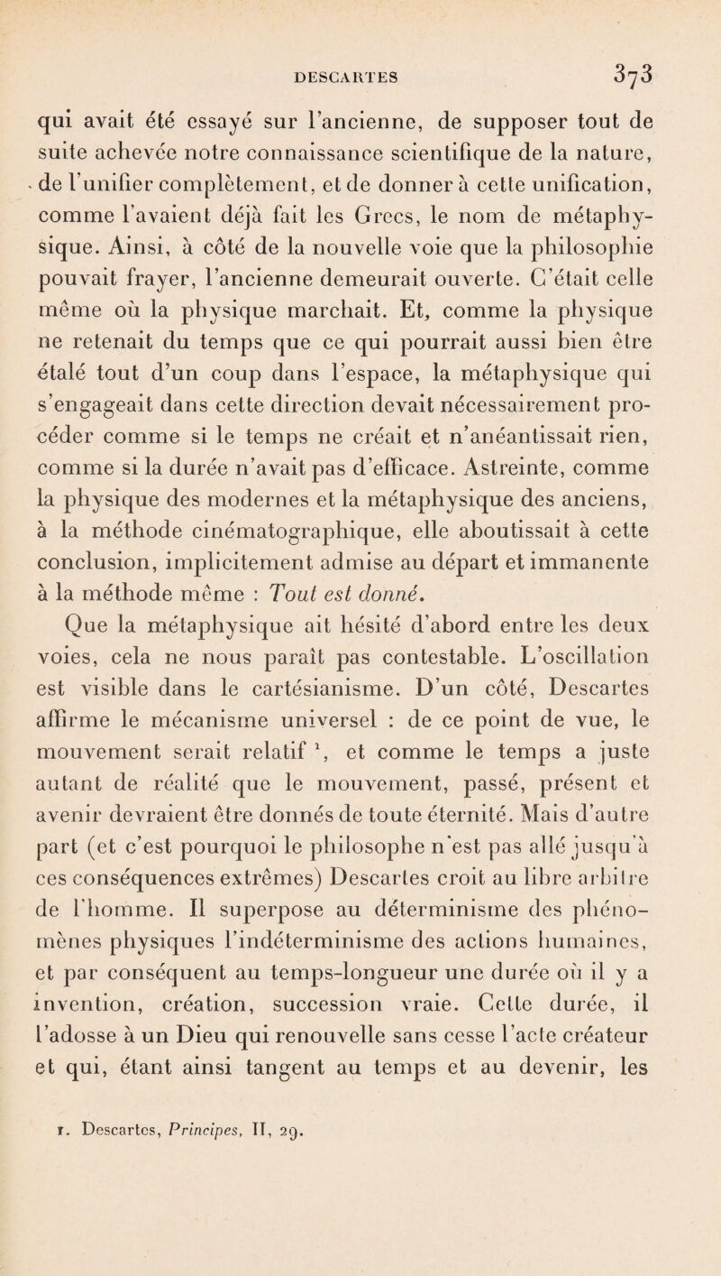 qui avait été essayé sur l’ancienne, de supposer tout de suite achevée notre connaissance scientifique de la nature, • de l’unifier complètement, et de donner à cette unification, comme l’avaient déjà fait les Grecs, le nom de métaphy¬ sique. Ainsi, à côté de la nouvelle voie que la philosophie pouvait frayer, l’ancienne demeurait ouverte. C’était celle même où la physique marchait. Et, comme la physique ne retenait du temps que ce qui pourrait aussi bien être étalé tout d’un coup dans l’espace, la métaphysique qui s’engageait dans cette direction devait nécessairement pro¬ céder comme si le temps ne créait et n’anéantissait rien, comme si la durée n’avait pas d’elhcace. Astreinte, comme la physique des modernes et la métaphysique des anciens, à la méthode cinématographique, elle aboutissait à cette conclusion, implicitement admise au départ et immanente à la méthode même : Tout est donné. Que la métaphysique ait hésité d’abord entre les deux voies, cela ne nous paraît pas contestable. L’oscillation est visible dans le cartésianisme. D’un côté, Descartes affirme le mécanisme universel : de ce point de vue, le mouvement serait relatif 1, et comme le temps a juste autant de réalité que le mouvement, passé, présent et avenir devraient être donnés de toute éternité. Mais d’autre part (et c’est pourquoi le philosophe n’est pas allé jusqu’à ces conséquences extrêmes) Descartes croit au libre arbitre de l'homme. Il superpose au déterminisme des phéno¬ mènes physiques l’indéterminisme des actions humaines, et par conséquent au temps-longueur une durée où il y a invention, création, succession vraie. Celte durée, il l’adosse à un Dieu qui renouvelle sans cesse l’acte créateur et qui, étant ainsi tangent au temps et au devenir, les r. Descartes, Principes, TT, 29.