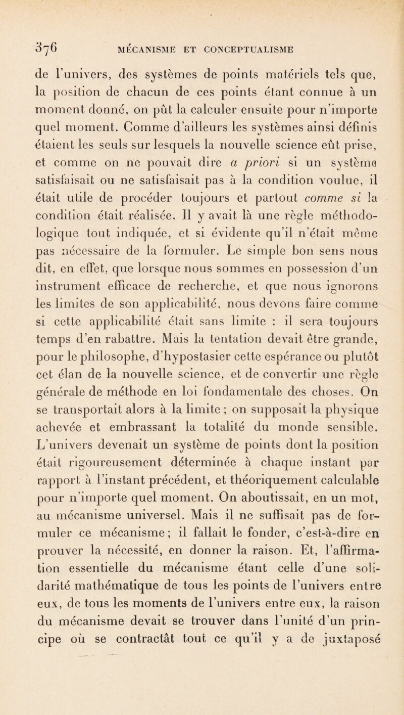 de l’univers, des systèmes de points matériels tels que, la position de chacun de ces points étant connue à un moment donné, on put la calculer ensuite pour n’importe quel moment. Comme d’ailleurs les systèmes ainsi définis étaient les seuls sur lesquels la nouvelle science eût prise, et comme on ne pouvait dire a priori si un système satisfaisait ou ne satisfaisait pas à la condition voulue, il était utile de procéder toujours et partout comme si la condition était réalisée. 11 y avait là une règle méthodo¬ logique tout indiquée, et si évidente qu’il n’était même pas nécessaire de la formuler. Le simple hon sens nous dit, en effet, que lorsque nous sommes en possession d’un instrument efficace de recherche, et que nous ignorons les limites de son applicabilité, nous devons faire comme si cette applicabilité était sans limite : il sera toujours temps d’en rabattre. Mais la tentation devait être grande, pour le philosophe, d’hypostasier cette espérance ou plutôt cet élan de la nouvelle science, et de convertir une règle générale de méthode en loi fondamentale des choses. On se transportait alors à la limite ; on supposait la physique achevée et embrassant la totalité du monde sensible. L’univers devenait un système de points dont la position était rigoureusement déterminée à chaque instant par rapport à l’instant précédent, et théoriquement calculable pour n’importe quel moment. On aboutissait, en un mot, au mécanisme universel. Mais il ne suffisait pas de for¬ muler ce mécanisme ; il fallait le fonder, c’est-à-dire en prouver la nécessité, en donner la raison. Et, l’affirma¬ tion essentielle du mécanisme étant celle d’une soli¬ darité mathématique de tous les points de l’univers entre eux, de tous les moments de l’univers entre eux, la raison du mécanisme devait se trouver dans l’unité d’un prin¬ cipe où se contractât tout ce qu’il y a de juxtaposé