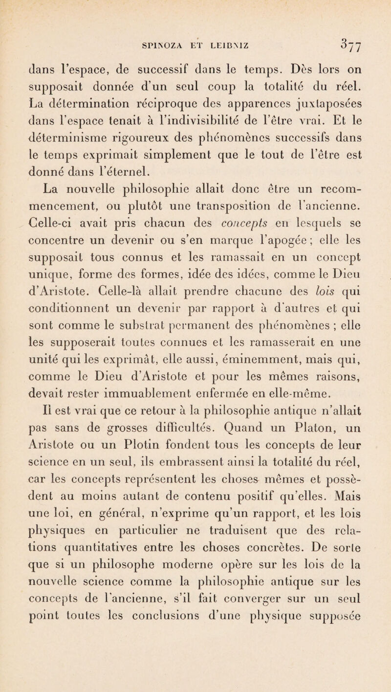 dans l’espace, de successif dans le temps. Dès lors on supposait donnée d’un seul coup la totalité du réel. La détermination réciproque des apparences juxtaposées dans l’espace tenait à l’indivisibilité de l’être vrai. Et le déterminisme rigoureux des phénomènes successifs dans le temps exprimait simplement que le tout de l’être est donné dans l’éternel. La nouvelle philosophie allait donc être un recom¬ mencement, ou plutôt une transposition de Fancienne. Celle-ci avait pris chacun des concepts en lesquels se concentre un devenir ou s’en marque l’apogée ; elle les supposait tous connus et les ramassait en un concept unique, forme des formes, idée des idées, comme le Dieu d’Aristote. Celle-là allait prendre chacune des lois qui conditionnent un devenir par rapport à d'autres et qui sont comme le substrat permanent des phénomènes ; elle les supposerait toutes connues et les ramasserait en une unité qui les exprimât, elle aussi, éminemment, mais qui, comme le Dieu d’Aristote et pour les mêmes raisons, devait rester immuablement enfermée en elle-même. Il est vrai que ce retour à la philosophie antique n’allait pas sans de grosses difficultés. Quand un Platon, un Aristote ou un Plotin fondent tous les concepts de leur science en un seul, ils embrassent ainsi la totalité du réel, car les concepts représentent les choses mêmes et possè¬ dent au moins autant de contenu positif qu’elles. Mais une loi, en général, n’exprime qu’un rapport, et les lois physiques en particulier ne traduisent que des rela¬ tions quantitatives entre les choses concrètes. De sorte que si un philosophe moderne opère sur les lois de la nouvelle science comme la philosophie antique sur les concepts de l’ancienne, s’il fait converger sur un seul point toutes les conclusions d’une physique supposée