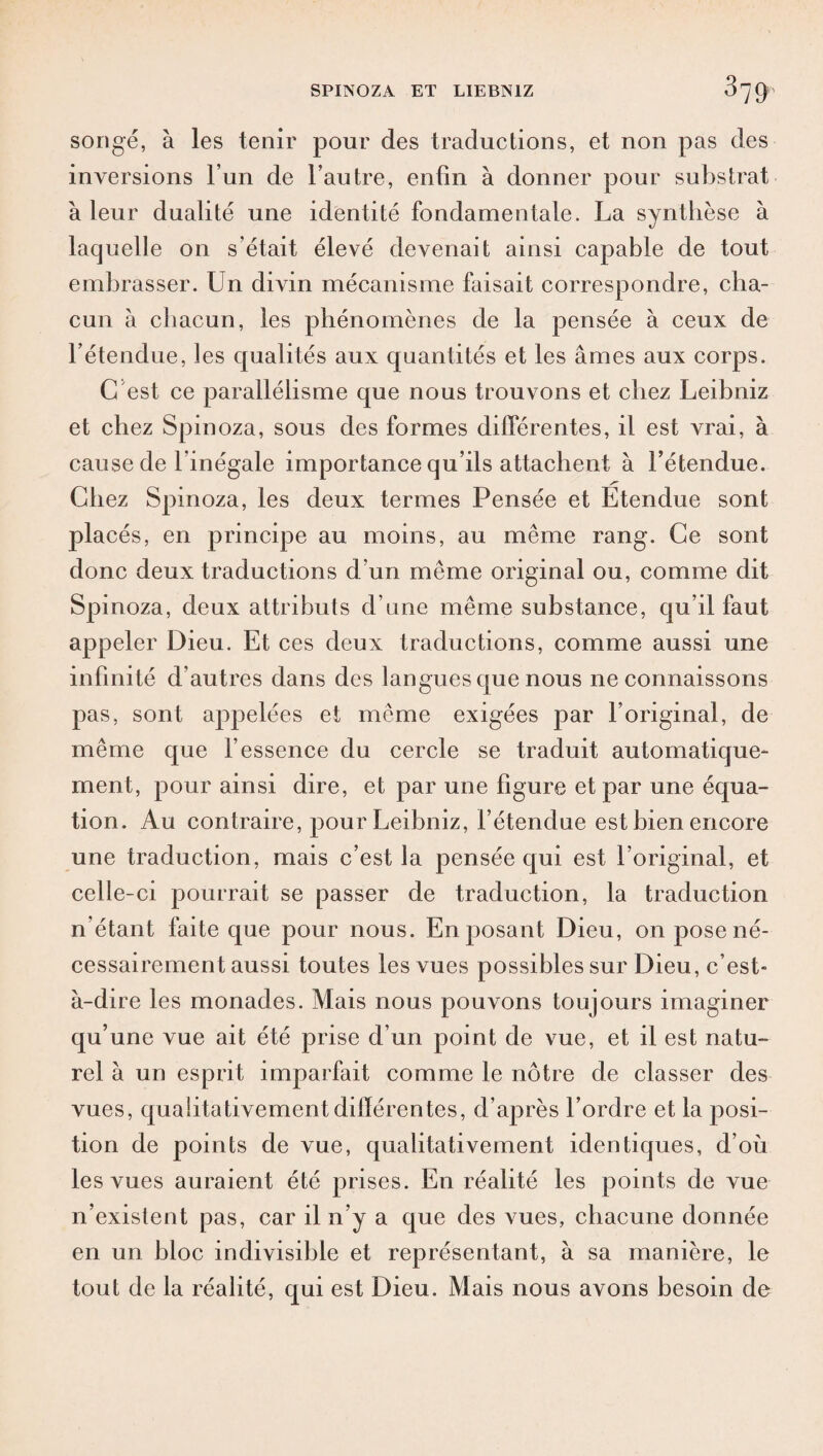 songé, à les tenir pour des traductions, et non pas des inversions l’un de l’autre, enfin à donner pour substrat à leur dualité une identité fondamentale. La synthèse à laquelle on s’était élevé devenait ainsi capable de tout embrasser. Un divin mécanisme faisait correspondre, cha¬ cun à chacun, les phénomènes de la pensée à ceux de l’étendue, les qualités aux quantités et les âmes aux corps. G est ce parallélisme que nous trouvons et chez Leibniz et chez Spinoza, sous des formes différentes, il est vrai, à cause de l'inégale importance qu’ils attachent à l’étendue. Chez Spinoza, les deux termes Pensée et Etendue sont placés, en principe au moins, au même rang. Ce sont donc deux traductions d'un même original ou, comme dit Spinoza, deux attributs d’une même substance, qu’il faut appeler Dieu. Et ces deux traductions, comme aussi une infinité d’autres dans des langues que nous ne connaissons pas, sont appelées et même exigées par l’original, de même que l’essence du cercle se traduit automatique¬ ment, pour ainsi dire, et par une figure et par une équa¬ tion. Au contraire, pour Leibniz, l’étendue est bien encore une traduction, mais c’est la pensée qui est l’original, et celle-ci pourrait se passer de traduction, la traduction n’étant faite que pour nous. En posant Dieu, on pose né¬ cessairement aussi toutes les vues possibles sur Dieu, c’est- à-dire les monades. Mais nous pouvons toujours imaginer qu’une vue ait été prise d’un point de vue, et il est natu¬ rel à un esprit imparfait comme le nôtre de classer des vues, qualitativement différentes, d’après l’ordre et la posi¬ tion de points de vue, qualitativement identiques, d’où les vues auraient été prises. En réalité les points de vue n’existent pas, car il n’y a que des vues, chacune donnée en un bloc indivisible et représentant, à sa manière, le tout de la réalité, qui est Dieu. Mais nous avons besoin de