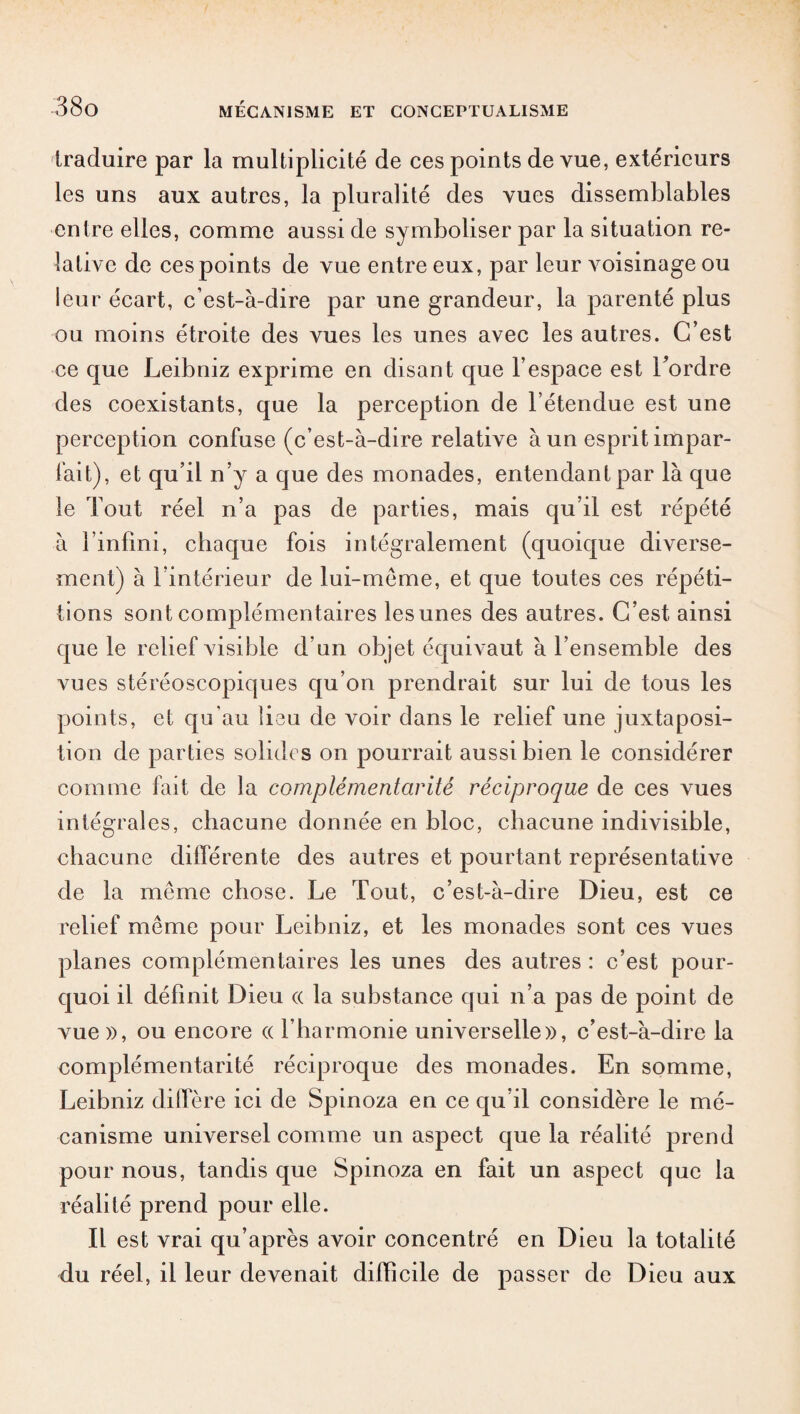 traduire par la multiplicité de ces points de vue, extérieurs les uns aux autres, la pluralité des vues dissemblables entre elles, comme aussi de symboliser par la situation re¬ lative de ces points de vue entre eux, par leur voisinage ou leur écart, c’est-à-dire par une grandeur, la parenté plus ou moins étroite des vues les unes avec les autres. C’est ce que Leibniz exprime en disant que l’espace est Tordre des coexistants, que la perception de l’étendue est une perception confuse (c’est-à-dire relative à un esprit impar¬ fait), et qu’il n’y a que des monades, entendant par là que le Tout réel n’a pas de parties, mais qu’il est répété à l’infini, chaque fois intégralement (quoique diverse¬ ment) à l’intérieur de lui-méme, et que toutes ces répéti¬ tions sont complémentaires les unes des autres. C’est ainsi que le relief visible d’un objet équivaut à l’ensemble des vues stéréoscopiques qu’on prendrait sur lui de tous les points, et qu'au lieu de voir dans le relief une juxtaposi¬ tion de parties solides on pourrait aussi bien le considérer comme fait de la complémentarité réciproque de ces vues intégrales, chacune donnée en bloc, chacune indivisible, chacune différente des autres et pourtant représentative de la même chose. Le Tout, c’est-à-dire Dieu, est ce relief même pour Leibniz, et les monades sont ces vues planes complémentaires les unes des autres : c’est pour¬ quoi il définit Dieu ce la substance qui n’a pas de point de vue», ou encore « l’harmonie universelle», c’est-à-dire la complémentarité réciproque des monades. En somme, Leibniz diffère ici de Spinoza en ce qu’il considère le mé¬ canisme universel comme un aspect que la réalité prend pour nous, tandis que Spinoza en fait un aspect que la réalité prend pour elle. Il est vrai qu’après avoir concentré en Dieu la totalité du réel, il leur devenait difficile de passer de Dieu aux