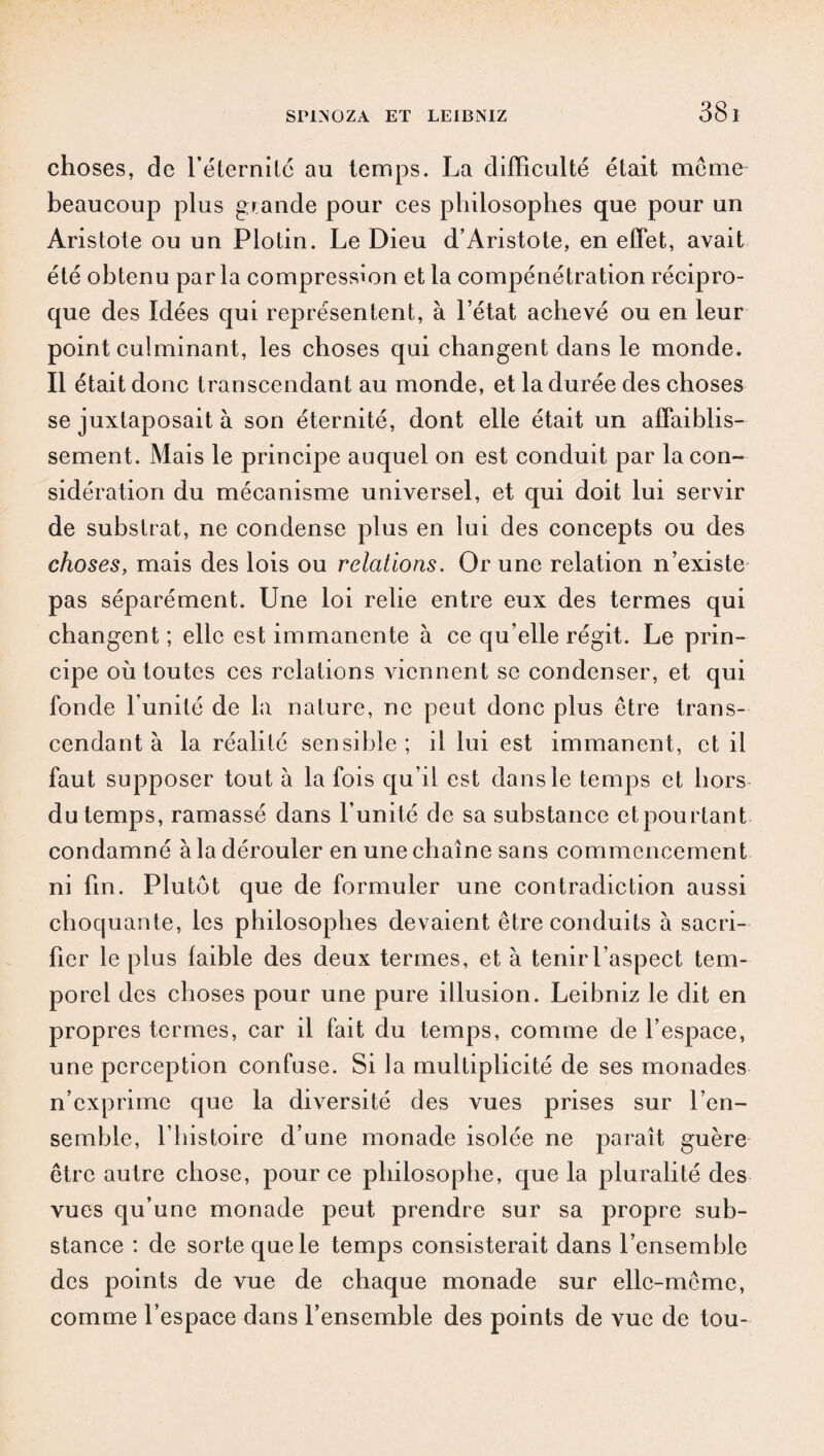 choses, de l’éternité au temps. La difficulté était meme beaucoup plus gr ande pour ces philosophes que pour un Aristote ou un Plotin. Le Dieu d’Aristote, en effet, avait été obtenu par la compression et la compénétration récipro¬ que des Idées qui représentent, à l’état achevé ou en leur point culminant, les choses qui changent dans le monde. Il était donc transcendant au monde, et la durée des choses se juxtaposait à son éternité, dont elle était un affaiblis¬ sement. Mais le principe auquel on est conduit par la con¬ sidération du mécanisme universel, et qui doit lui servir de substrat, ne condense plus en lui des concepts ou des choses, mais des lois ou relations. Or une relation n’existe pas séparément. Une loi relie entre eux des termes qui changent ; elle est immanente à ce qu’elle régit. Le prin¬ cipe où toutes ces relations viennent se condenser, et qui fonde l’unité de la nature, ne peut donc plus être trans¬ cendant à la réalité sensible; il lui est immanent, et il faut supposer tout à la fois qu’il est dans le temps et hors du temps, ramassé dans l’unité de sa substance etpourtant condamné àladérouler enunechaîne sans commencement ni fin. Plutôt que de formuler une contradiction aussi choquante, les philosophes devaient être conduits à sacri¬ fier le plus faible des deux termes, et à tenir l’aspect tem¬ porel des choses pour une pure illusion. Leibniz le dit en propres termes, car il fait du temps, comme de l’espace, une perception confuse. Si la multiplicité de ses monades n’exprime que la diversité des vues prises sur l’en¬ semble, l’histoire d’une monade isolée ne paraît guère être autre chose, pour ce philosophe, que la pluralité des vues qu’une monade peut prendre sur sa propre sub¬ stance : de sorte que le temps consisterait dans l’ensemble des points de vue de chaque monade sur elle-même, comme l’espace dans l’ensemble des points de vue de tou-