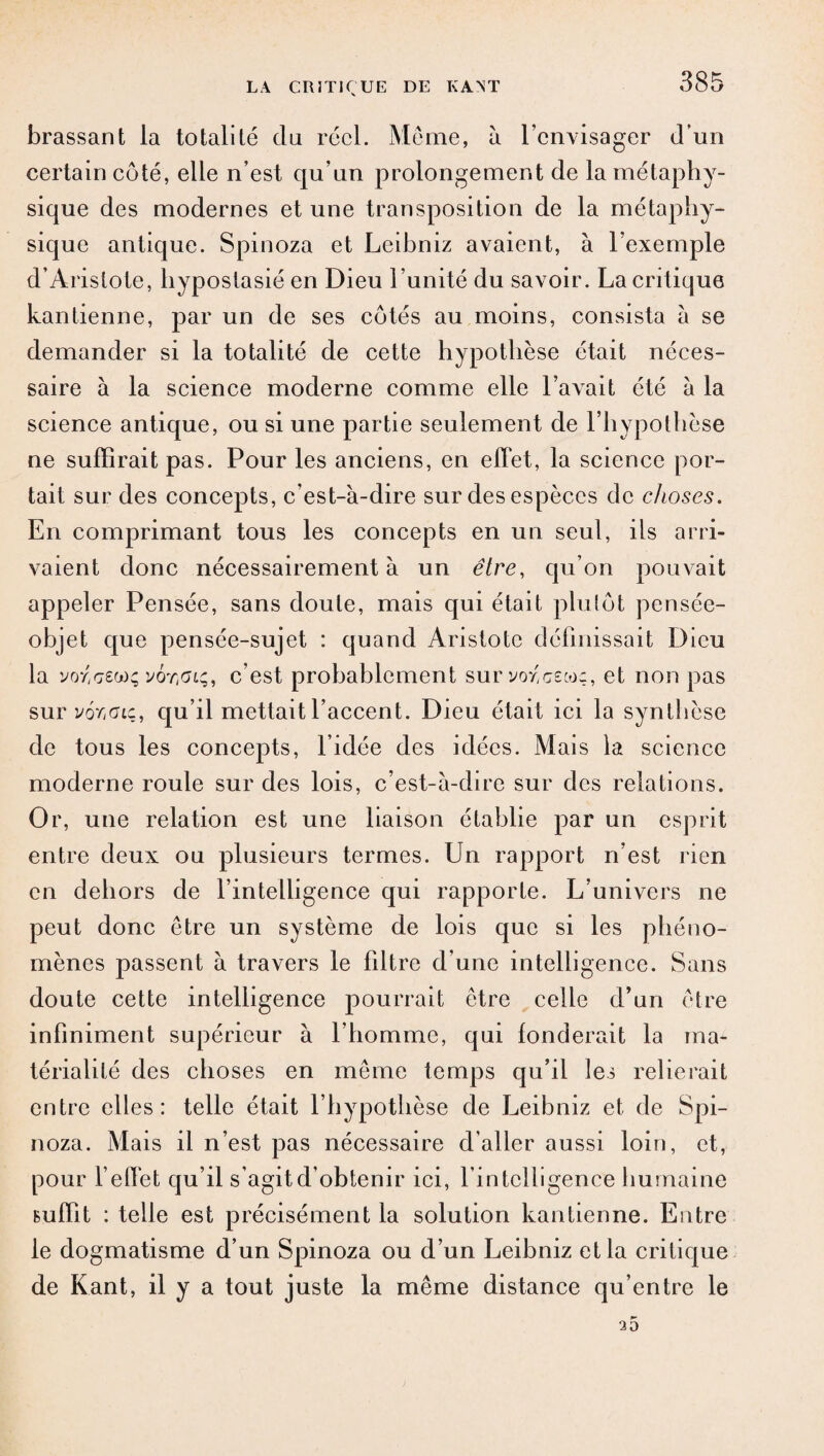 brassant la totalité du réel. Meme, à l’envisager d’un certain côté, elle n’est qu’un prolongement de la métaphy¬ sique des modernes et une transposition de la métaphy¬ sique antique. Spinoza et Leibniz avaient, à l’exemple d’Aristote, hyposlasié en Dieu l’unité du savoir. La critique kantienne, par un de ses côtés au moins, consista à se demander si la totalité de cette hypothèse était néces¬ saire à la science moderne comme elle l’avait été à la science antique, ou si une partie seulement de l’hypothèse ne suffirait pas. Pour les anciens, en effet, la science por¬ tait sur des concepts, c’est-à-dire sur des espèces de choses. En comprimant tous les concepts en un seul, ils arri¬ vaient donc nécessairement à un être, qu’on pouvait appeler Pensée, sans doute, mais qui était plutôt pensée- objet que pensée-sujet : quand Aristote définissait Dieu la vor,ceo)ç y6r,0Lç, c’est probablement survoy'cswç, et non pas sur vor;(nç, qu’il mettait l’accent. Dieu était ici la synthèse de tous les concepts, l’idée des idées. Mais la science moderne roule sur des lois, c’est-à-dire sur des relations. Or, une relation est une liaison établie par un esprit entre deux ou plusieurs termes. Un rapport n’est rien en dehors de l’intelligence qui rapporte. L’univers ne peut donc être un système de lois que si les phéno¬ mènes passent à travers le filtre d’une intelligence. Sans doute cette intelligence pourrait être celle d’un être infiniment supérieur à l’homme, qui fonderait la ma¬ térialité des choses en même temps qu’il les relierait entre elles: telle était l’hypothèse de Leibniz et de Spi¬ noza. Mais il n’est pas nécessaire d’aller aussi loin, et, pour l’effet qu’il s’agit d’obtenir ici, l’intelligence humaine suffit : telle est précisément la solution kantienne. Entre le dogmatisme d’un Spinoza ou d’un Leibniz et la critique de Kant, il y a tout juste la même distance qu’entre le