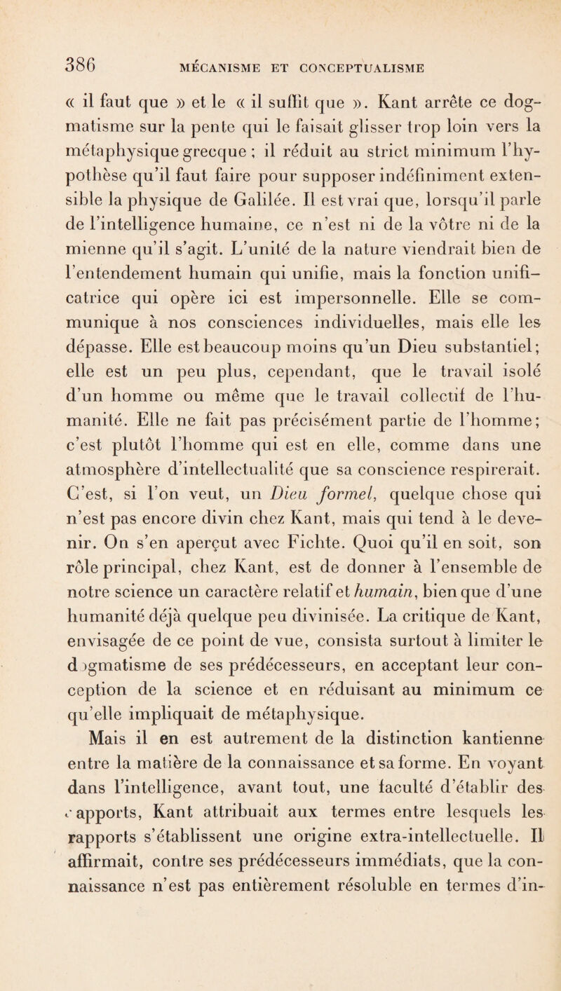 « il faut que » et le (( il suffit que ». Kant arrête ce dog¬ matisme sur la pente qui le faisait glisser trop loin vers la métaphysique grecque ; il réduit au strict minimum l’hy¬ pothèse qu’il faut faire pour supposer indéfiniment exten¬ sible la physique de Galilée. Il est vrai que, lorsqu’il parle de l’intelligence humaine, ce n’est ni de la vôtre ni de la mienne qu’il s’agit. L’unité de la nature viendrait bien de l’entendement humain qui unifie, mais la fonction unifi¬ catrice qui opère ici est impersonnelle. Elle se com¬ munique à nos consciences individuelles, mais elle les dépasse. Elle est beaucoup moins qu’un Dieu substantiel; elle est un peu plus, cependant, que le travail isolé d’un homme ou même que le travail collectif de l’hu¬ manité. Elle ne fait pas précisément partie de l’homme; c’est plutôt l’homme qui est en elle, comme dans une atmosphère d’intellectualité que sa conscience respirerait. C’est, si l’on veut, un Dieu formel, quelque chose qui n’est pas encore divin chez Kant, mais qui tend à le deve¬ nir. On s’en aperçut avec Fichte. Quoi qu’il en soit, son rôle principal, chez Kant, est de donner à l’ensemble de notre science un caractère relatif et humain, bien que d’une humanité déjà quelque peu divinisée. La critique de Kant, envisagée de ce point de vue, consista surtout à limiter le d)gmatisme de ses prédécesseurs, en acceptant leur con¬ ception de la science et en réduisant au minimum ce qu elle impliquait de métaphysique. Mais il en est autrement de la distinction kantienne entre la matière de la connaissance et sa forme. En voyant dans l’intelligence, avant tout, une faculté d’établir des c apports, Kant attribuait aux termes entre lesquels les rapports s’établissent une origine extra-intellectuelle. Il affirmait, contre ses prédécesseurs immédiats, que la con¬ naissance n’est pas entièrement résoluble en termes d’in-